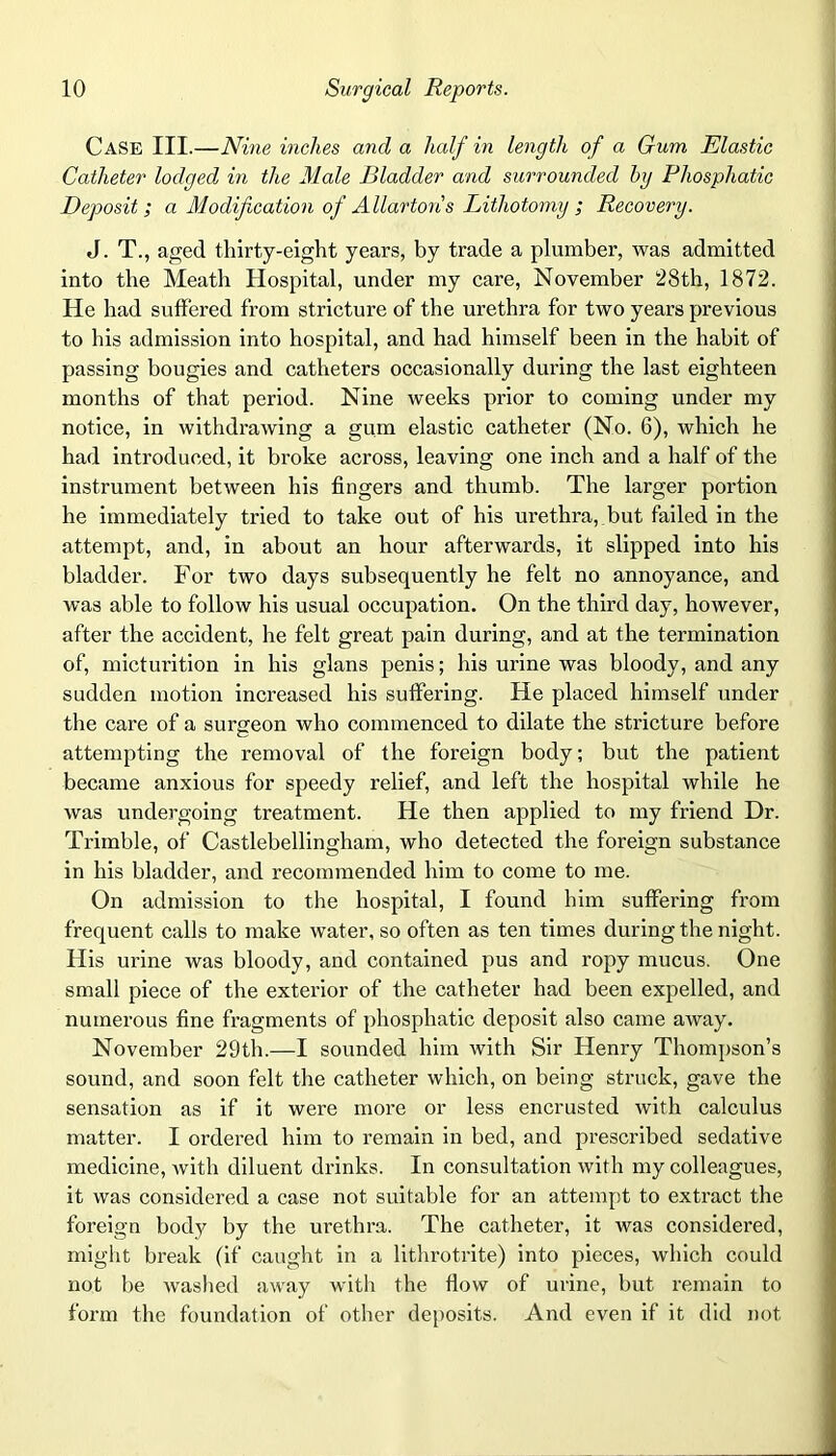 Case III.—Nine inches and a half in length of a Gum Elastic Catheter lodged, in the Male Bladder and surrounded by Pliosphatic Deposit; a Modification of A llartons Lithotomy ; Recovery. J. T., aged thirty-eight years, by trade a plumber, was admitted into the Meath Hospital, under my care, November 28th, 1872. He had suffered from stricture of the urethra for two years previous to his admission into hospital, and had himself been in the habit of passing bougies and catheters occasionally during the last eighteen months of that period. Nine weeks prior to coming under my notice, in withdrawing a gum elastic catheter (No. 6), which he had introduced, it broke across, leaving one inch and a half of the instrument between his fingers and thumb. The larger portion he immediately tried to take out of his urethra,.but failed in the attempt, and, in about an hour afterwards, it slipped into his bladder. For two days subsequently he felt no annoyance, and was able to follow his usual occupation. On the third day, however, after the accident, he felt great pain during, and at the termination of, micturition in his glans penis; his urine was bloody, and any sudden motion increased his suffering. He placed himself under the care of a surgeon who commenced to dilate the stricture before attempting the removal of the foreign body; but the patient became anxious for speedy relief, and left the hospital while he was undergoing treatment. He then applied to my friend Dr. Trimble, of Castlebellingham, who detected the foreign substance in his bladder, and recommended him to come to me. On admission to the hospital, I found him suffering from frequent calls to make water, so often as ten times during the night. His urine was bloody, and contained pus and ropy mucus. One small piece of the exterior of the catheter had been expelled, and numerous fine fragments of pliosphatic deposit also came away. November 29th.—I sounded him with Sir Henry Thompson’s sound, and soon felt the catheter which, on being struck, gave the sensation as if it were more or less encrusted with calculus matter. I ordered him to remain in bed, and prescribed sedative medicine, with diluent drinks. In consultation with my colleagues, it was considered a case not suitable for an attempt to extract the foreign body by the urethra. The catheter, it was considered, might break (if caught in a lithrotrite) into pieces, which could not be washed away witli the flow of urine, but remain to form the foundation of other deposits. And even if it did not