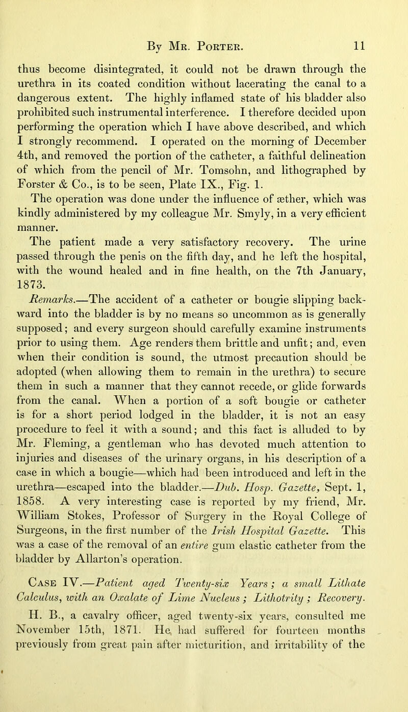 thus become disintegrated, it could not be drawn through the urethra in its coated condition without lacerating the canal to a dangerous extent. The highly inflamed state of his bladder also prohibited such instrumental interference. I therefore decided upon performing the operation which I have above described, and which I strongly recommend. I operated on the morning of December 4th, and removed the portion of the catheter, a faithful delineation of which from the pencil of Mr. Tomsohn, and lithographed by Forster & Co., is to be seen, Plate IX., Fig. 1. The operation was done under the influence of tether, which was kindly administered by my colleague Mr. Smyly, in a very efficient manner. The patient made a very satisfactory recovery. The urine passed through the penis on the fifth day, and he left the hospital, with the wound healed and in fine health, on the 7th January, 1873. Remarks.—The accident of a catheter or bougie slipping back- ward into the bladder is by no means so uncommon as is generally supposed; and every surgeon should cai'efully examine instruments prior to using them. Age renders them brittle and unfit; and, even when their condition is sound, the utmost precaution should be adopted (when allowing them to remain in the urethra) to secure them in such a manner that they cannot recede, or glide forwards from the canal. When a portion of a soft bougie or catheter is for a short period lodged in the bladder, it is not an easy procedure to feel it with a sound; and this fact is alluded to by Mr. Fleming, a gentleman who has devoted much attention to injuries and diseases of the urinary organs, in his description of a case in which a bougie—which had been introduced and left in the urethra—escaped into the bladder.—Dub. Hosp. Gazette, Sept. 1, 1858. A very interesting case is reported by my friend, Mr. William Stokes, Professor of Surgery in the Royal College of Surgeons, in the first number of the Irish Hospital Gazette. This was a case of the removal of an entire gum elastic catheter from the bladder by Allarton’s operation. Case IV.—Patient aged Twenty-six Years ; a small Lithate Calculus, with an Oxalate of Lime Nucleus ; Litliotrity ; Recovery. H. B, a cavalry officer, aged twenty-six years, consulted me November 15th, 1871. He had suffered for fourteen months previously from great pain after micturition, and irritability of the