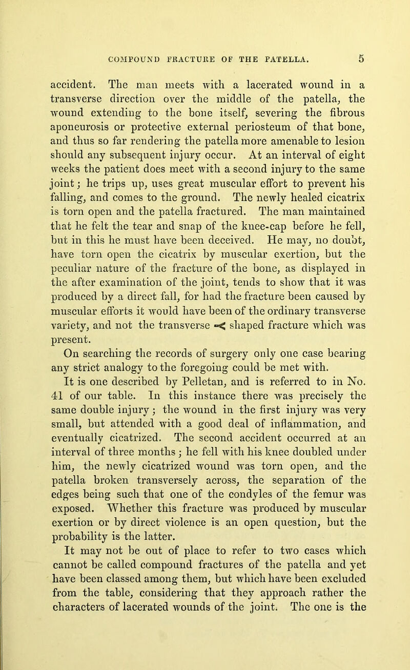 accident. The man meets with a lacerated wound in a transverse direction over the middle of the patella, the wound extending to the bone itself, severing the fibrous aponeurosis or protective external periosteum of that bone, and thus so far rendering the patella more amenable to lesion should any subsequent injury occur. At an. interval of eight weeks the patient does meet with a second injury to the same joint; he trips up, uses great muscular effort to prevent his falling, and comes to the ground. The newly healed cicatrix is torn open and the patella fractured. The man maintained that he felt the tear and snap of the knee-cap before he fell, but in this he must have been deceived. He may, no doubt, have torn open the cicatrix by muscular exertion, but the peculiar nature of the fracture of the bone, as displayed in the after examination of the joint, tends to show that it was produced by a direct fall, for had the fracture been caused by muscular efforts it would have been of the ordinary transverse variety, and not the transverse **< shaped fracture which was present. On searching the records of surgery only one case bearing any strict analogy to the foregoing could be met with. It is one described by Pelletan, and is referred to in No. 41 of our table. In this instance there was precisely the same double injury ; the wound in the first injury was very small, but attended with a good deal of inflammation, and eventually cicatrized. The second accident occurred at an interval of three months ; he fell with his knee doubled under him, the newly cicatrized wound was torn open, and the patella broken transversely across, the separation of the edges being such that one of the condyles of the femur was exposed. Whether this fracture was produced by muscular exertion or by direct violence is an open question, but the probability is the latter. It may not be out of place to refer to two cases which cannot be called compound fractures of the patella and yet have been classed among them, but which have been excluded from the table, considering that they approach rather the characters of lacerated wounds of the joint. The one is the