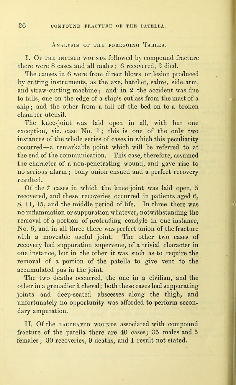 Analysis of the foregoing Tables. I. Of the incised wounds followed by compound fracture tliere were 8 cases and all males; 6 recovered, 2 died. The causes in 6 were from direct blows or lesiou produced by cutting instruments, as the axe, hatchet, sabre, side-arm, and straw-cutting machine; and in 2 the accident was due to falls, one on the edge of a ship’s cutlass from the mast of a ship; and the other from a fall off the bed on to a broken chamber utensil. The knee-joint was laid open in all, with but one exception,- viz. case No. 1; this is one of the only two instances of the whole series of cases in which this peculiarity occurred—a remarkable point which will be referred to at the end of the communication. This case, therefore, assumed the character of a non-penetrating wound, and gave rise to no serious alarm; bony union ensued and a perfect recovery resulted. Of the 7 cases in which the knee-joint was laid open, 5 recovered, and these recoveries occurred in patients aged 6, 8, 11, 15, and the middle period of life. In three there was no inflammation or suppuration whatever, notwithstanding the removal of a portion of protruding condyle in one instance, No. 6, and in all three there was perfect union of the fracture with a moveable useful joint. The other two cases of recovery had suppuration supervene, of a trivial character in one instance, but in the other it was such as to require the removal of a portion of the patella to give vent to the accumulated pus in the joint. The two deaths occurred, the one in a civilian, and the other in a grenadier a cheval; both these cases had suppurating joints and deep-seated abscesses along the thigh, and unfortunately no opportunity was afforded to perform secon- dary amputation. II. Of the lacerated wounds associated with compound fracture of the patella there are 40 cases; 35 males and 5 females; 30 recoveries, 9 deaths, and 1 result not stated.