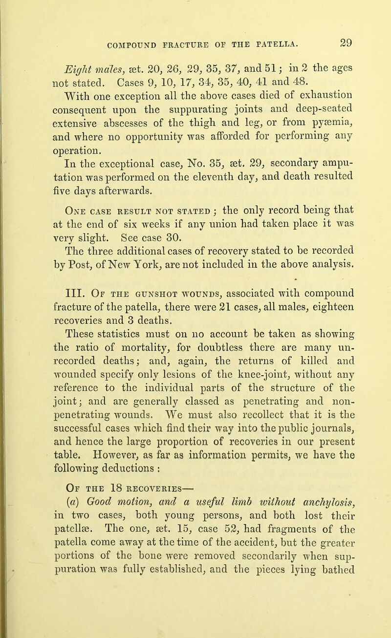 Eight males, set. 20, 26, 29, 35, 37, and 51; in 2 the ages not stated. Cases 9, 10, 17, 34, 35, 40, 41 and 48. With one exception all the above cases died of exhaustion consequent upon the suppurating joints and deep-seated extensive abscesses of the thigh and leg, or from pytemia, and where no opportunity was afforded for performing any operation. In the exceptional case, No. 35, set. 29, secondary ampu- tation was performed on the eleventh day, and death resulted five days afterwards. One case result not stated ; the only record being that at the end of six weeks if any union had taken place it was very slight. See case 30. The three additional cases of recovery stated to be recorded by Post, of New York, are not included in the above analysis. III. Of the gunshot wounds, associated with compound fracture of the patella, there were 21 cases, all males, eighteen recoveries and 3 deaths. These statistics must on no account be taken as showing the ratio of mortality, for doubtless there are many un- recorded deaths; and, again, the returns of killed and wounded specify only lesions of the knee-joint, without any reference to the individual parts of the structure of the joint; and are generally classed as penetrating and non- penetrating wounds. We must also recollect that it is the successful cases which find their way into the public journals, and hence the large proportion of recoveries in our present table. However, as far as information permits, we have the following deductions : Of the 18 recoveries— (a) Good motion, and a useful limb without anchylosis, in two cases, both young persons, and both lost their patellae. The one, get. 15, case 52, had fragments of the patella come away at the time of the accident, but the greater portions of the bone were removed secondarily when sup- puration wa3 fully established, and the pieces lying bathed