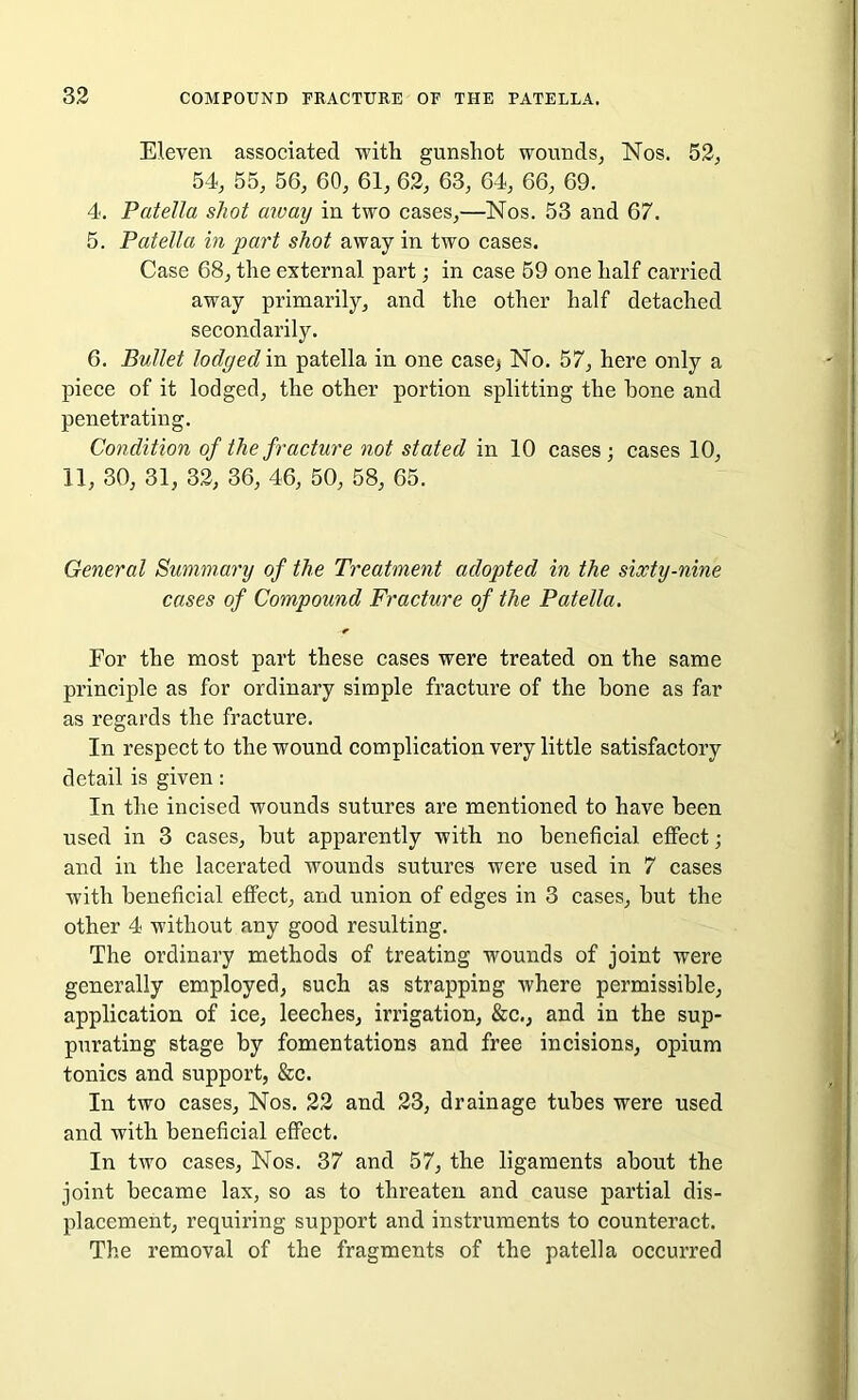 Eleven associated -with gunshot wounds, Nos. 52, 54, 55, 56, 60, 61, 62, 63, 64, 66, 69. 4. Patella shot away in two cases,—Nos. 53 and 67. 5. Patella in part shot away in two cases. Case 68, the external part; in case 59 one half carried away primarily, and the other half detached secondarily. 6. Bullet lodged in patella in one case^ No. 57, here only a piece of it lodged, the other portion splitting the hone and penetrating. Condition of the fracture not stated in 10 cases ; cases 10, 11, 30, 31, 32, 36, 46, 50, 58, 65. General Summary of the Treatment adopted in the sixty-nine cases of Compound Fracture of the Patella. For the most part these cases were treated on the same principle as for ordinary simple fracture of the bone as far as regards the fracture. In respect to the wound complication very little satisfactory detail is given: In the incised wounds sutures are mentioned to have been used in 3 cases, hut apparently with no beneficial effect; and in the lacerated wounds sutures were used in 7 cases with beneficial effect, and union of edges in 3 cases, hut the other 4 without any good resulting. The ordinary methods of treating wounds of joint were generally employed, such as strapping where permissible, application of ice, leeches, irrigation, &c,, and in the sup- purating stage by fomentations and free incisions, opium tonics and support, &c. In two cases, Nos. 22 and 23, drainage tubes were used and with beneficial effect. In two cases, Nos. 37 and 57, the ligaments about the joint became lax, so as to threaten and cause partial dis- placement, requiring support and instruments to counteract. The removal of the fragments of the patella occurred