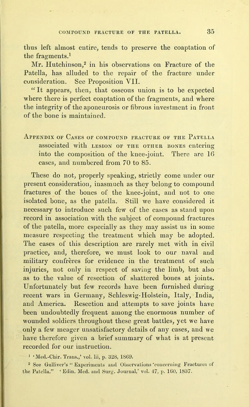 thus left almost entire, tends to preserve the coaptation of the fragments.1 Mr. Hutchinson,2 in his observations on Fracture of the Patella, has alluded to the repair of the fracture under consideration. See Proposition VII. “ It appears, then, that osseous union is to be expected where there is perfect coaptation of the fragments, and where the integrity of the aponeurosis or fibrous investment in front of the bone is maintained. Appendix of Cases of compound fracture of the Patella associated with lesion of the other bones entering into the composition of the knee-joint. There are 16 cases, and numbered from 70 to 85. These do not, properly speaking, strictly come under our present consideration, inasmuch as they belong to compound fractures of the bones of the knee-joint, and not to one isolated bone, as the patella. Still we have considered it necessary to introduce such few of the cases as stand upon record in association with the subject of compound fractures of the patella, more especially as they may assist us in some measure respecting the treatment which may be adopted. The cases of this description are rarely met with in civil practice, and, therefore, we must look to our naval and military confreres for evidence in the treatment of such injuries, not only in respect of saving the limb, but also as to the value of resection of shattered bones at joints. Unfortunately but few records have been furnished during recent wars in Germany, Schleswig-Holstein, Italy, India, and America. Resection and attempts to save joints have been undoubtedly frequent among the enormous number of wounded soldiers throughout these great battles, yet we have only a few meager unsatisfactory details of any cases, and we have therefore given a brief summary of what is at present recorded for our instruction. 1 ‘ Med.-Chir. Trans.,’ vol. lii, p. 328, 1869. 2 See Gulliver’s “ Experiments and Observations 'concerning Fractures of the Patella.” ‘ Edin. Med. and Surg. Journal,’ vol. 17, p. 160, 1837.