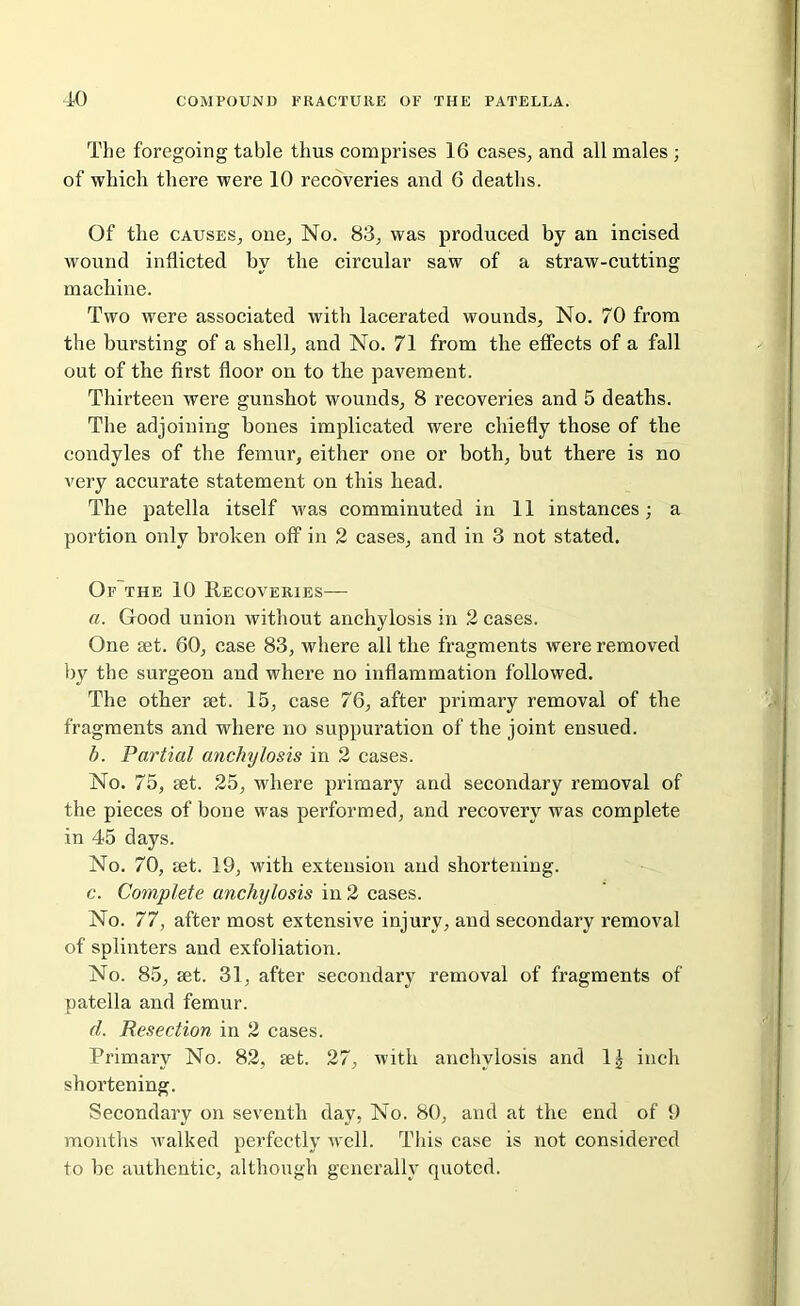 The foregoing table thus comprises 16 cases, and all males ; of which there were 10 recoveries and 6 deaths. Of the causes, one, No. 83, was produced by an incised wound inflicted by the circular saw of a straw-cutting machine. Two were associated with lacerated wounds. No. 70 from the bursting of a shell, and No. 71 from the effects of a fall out of the first floor on to the pavement. Thirteen were gunshot wounds, 8 recoveries and 5 deaths. The adjoining hones implicated were chiefly those of the condyles of the femur, either one or both, but there is no very accurate statement on this head. The patella itself was comminuted in 11 instances; a portion only broken off in 2 cases, and in 3 not stated. Of the 10 Recoveries— a. Good union without anchylosis in 2 cases. One set. 60, case 83, where all the fragments were removed by the surgeon and where no inflammation followed. The other set. 15, case 76, after primary removal of the fragments and where no suppuration of the joint ensued. b. Partial anchylosis in 2 cases. No. 75, set. 25, where primary and secondary removal of the pieces of bone was performed, and recovery was complete in 45 days. No. 70, set. 19, with extension and shortening. c. Complete anchylosis in 2 cases. No. 77, after most extensive injury, and secondary removal of splinters and exfoliation. No. 85, set. 31, after secondary removal of fragments of patella and femur. d. Resection in 2 cases. Primary No. 82, set. 27, with anchylosis and lg inch shortening. Secondary on seventh day, No. 80, and at the end of 9 months walked perfectly well. This case is not considered to be authentic, although generally quoted.