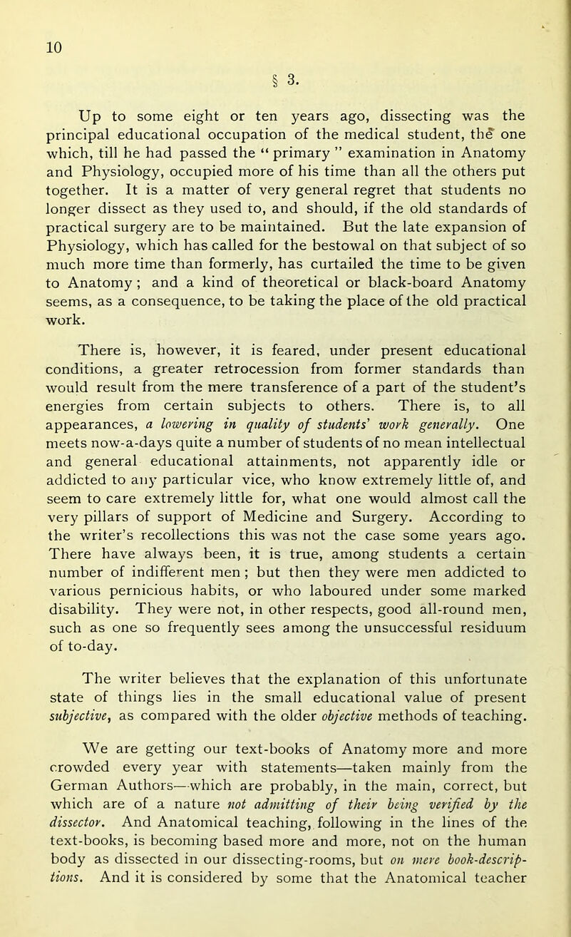 § 3. Up to some eight or ten years ago, dissecting was the principal educational occupation of the medical student, the one which, till he had passed the “ primary ” examination in Anatomy and Physiology, occupied more of his time than all the others put together. It is a matter of very general regret that students no longer dissect as they used to, and should, if the old standards of practical surgery are to be maintained. But the late expansion of Physiology, which has called for the bestowal on that subject of so much more time than formerly, has curtailed the time to be given to Anatomy; and a kind of theoretical or black-board Anatomy seems, as a consequence, to be taking the place of the old practical work. There is, however, it is feared, under present educational conditions, a greater retrocession from former standards than would result from the mere transference of a part of the student’s energies from certain subjects to others. There is, to all appearances, a lowering in quality of students' work generally. One meets now-a-days quite a number of students of no mean intellectual and general educational attainments, not apparently idle or addicted to any particular vice, who know extremely little of, and seem to care extremely little for, what one would almost call the very pillars of support of Medicine and Surgery. According to the writer’s recollections this was not the case some years ago. There have always been, it is true, among students a certain number of indifferent men ; but then they were men addicted to various pernicious habits, or who laboured under some marked disability. They were not, in other respects, good all-round men, such as one so frequently sees among the unsuccessful residuum of to-day. The writer believes that the explanation of this unfortunate state of things lies in the small educational value of present subjective, as compared with the older objective methods of teaching. We are getting our text-books of Anatomy more and more crowded every year with statements—taken mainly from the German Authors—which are probably, in the main, correct, but which are of a nature not admitting of their being verified by the dissector. And Anatomical teaching, following in the lines of the text-books, is becoming based more and more, not on the human body as dissected in our dissecting-rooms, but on mere book-descrip- tions. And it is considered by some that the Anatomical teacher