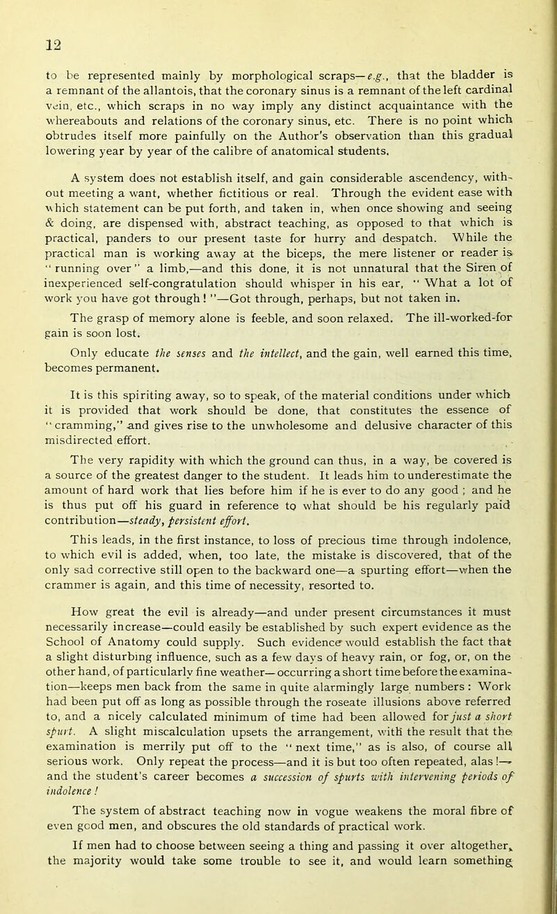 to be represented mainly by morphological scraps—that the bladder is a remnant of the allantois, that the coronary sinus is a remnant of the left cardinal vein, etc., which scraps in no way imply any distinct acquaintance with the whereabouts and relations of the coronary sinus, etc. There is no point which obtrudes itself more painfully on the Author's observation than this gradual lowering year by year of the calibre of anatomical students. A system does not establish itself, and gain considerable ascendency, with- out meeting a want, whether fictitious or real. Through the evident ease with which statement can be put forth, and taken in, when once showing and seeing & doing, are dispensed with, abstract teaching, as opposed to that which is practical, panders to our present taste for hurry and despatch. While the practical man is working away at the biceps, the mere listener or reader is “running over’’ a limb,—and this done, it is not unnatural that the Siren of inexperienced self-congratulation should whisper in his ear, '' What a lot of work you have got through! ”—Got through, perhaps, but not taken in. The grasp of memory alone is feeble, and soon relaxed. The ill-worked-for gain is soon lost. Only educate the senses and the intellect, and the gain, well earned this time, becomes permanent. It is this spiriting away, so to speak, of the material conditions under which it is provided that work should be done, that constitutes the essence of “ cramming,” and gives rise to the unwholesome and delusive character of this misdirected effort. The very rapidity with which the ground can thus, in a way, be covered is a source of the greatest danger to the student. It leads him to underestimate the amount of hard work that lies before him if he is ever to do any good ; and he is thus put off his guard in reference to what should be his regularly paid contribution—steady, persistent effort. This leads, in the first instance, to loss of precious time through indolence, to which evil is added, when, too late, the mistake is discovered, that of the only sad corrective still open to the backward one—a spurting effort—when the crammer is again, and this time of necessity, resorted to. How great the evil is already—and under present circumstances it must necessarily increase—could easily be established by such expert evidence as the School of Anatomy could supply. Such evidence would establish the fact that a slight disturbing influence, such as a few days of heavy rain, or fog, or, on the other hand, of particularly fine weather—occurring a short time before the examina- tion—keeps men back from the same in quite alarmingly large numbers: Work had been put off as long as possible through the roseate illusions above referred to, and a nicely calculated minimum of time had been allowed for just a short spurt. A slight miscalculation upsets the arrangement, with the result that the examination is merrily put off to the “ next time,” as is also, of course all serious work. Only repeat the process—and it is but too often repeated, alas !-» and the student’s career becomes a sticcession of spurts with intervening periods of indolence! The system of abstract teaching now in vogue weakens the moral fibre of even good men, and obscures the old standards of practical work. If men had to choose between seeing a thing and passing it over altogether^ the majority would take some trouble to see it, and would learn something