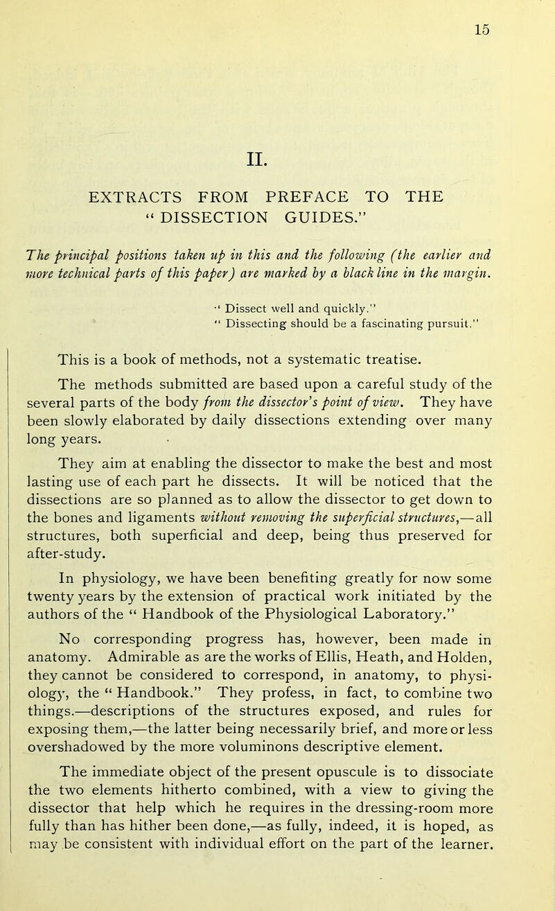 II. EXTRACTS FROM PREFACE TO THE “ DISSECTION GUIDES.” The principal positions taken up in this and the following (the earlier and more technical parts of this paper) are marked by a black line in the margin. Dissect well and quickly.” “ Dissecting should be a fascinating pursuit.” This is a book of methods, not a systematic treatise. The methods submitted are based upon a careful study of the several parts of the body from the dissector's point of view. They have been slowly elaborated by daily dissections extending over many long years. They aim at enabling the dissector to make the best and most lasting use of each part he dissects. It will be noticed that the dissections are so planned as to allow the dissector to get down to the bones and ligaments without removing the superficial structures,—all structures, both superficial and deep, being thus preserved for after-study. In physiology, we have been benefiting greatly for now some twenty years by the extension of practical work initiated by the authors of the “ Handbook of the Physiological Laboratory.” No corresponding progress has, however, been made in anatomy. Admirable as are the works of Ellis, Heath, and Holden, they cannot be considered to correspond, in anatomy, to physi- olog}’, the “ Handbook.” They profess, in fact, to combine two things.—descriptions of the structures exposed, and rules for exposing them,—the latter being necessarily brief, and more or less overshadowed by the more voluminons descriptive element. The immediate object of the present opuscule is to dissociate the two elements hitherto combined, with a view to giving the dissector that help which he requires in the dressing-room more fully than has hither been done,—as fully, indeed, it is hoped, as may be consistent with individual effort on the part of the learner.