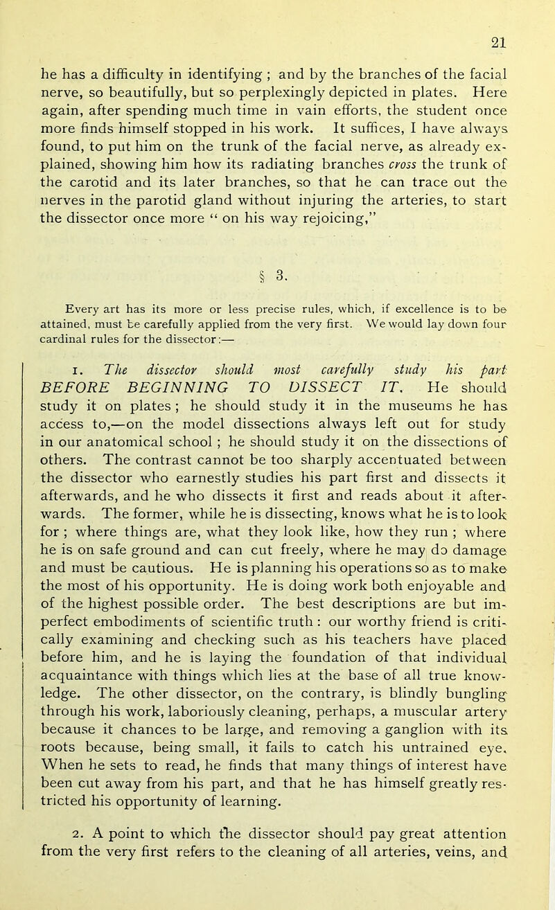 he has a difficulty in identifying ; and by the branches of the facial nerve, so beautifully, but so perplexingly depicted in plates. Here again, after spending much time in vain efforts, the student once more finds himself stopped in his work. It suffices, I have always found, to put him on the trunk of the facial nerve, as already ex- plained, showing him how its radiating branches cyoss the trunk of the carotid and its later branches, so that he can trace out the nerves in the parotid gland without injuring the arteries, to start the dissector once more “ on his way rejoicing,” § 3. Every art has its more or less precise rules, which, if excellence is to be attained, must be carefully applied from the very first. We would lay down four cardinal rules for the dissector:— 1. The dissector should most carefully study his part BEFORE BEGINNING TO DISSECT IT, He should study it on plates ; he should study it in the museums he has access to,—on the model dissections always left out for study in our anatomical school ; he should study it on the dissections of others. The contrast cannot be too sharply accentuated between the dissector who earnestly studies his part first and dissects it afterwards, and he who dissects it first and reads about it after- wards. The former, while he is dissecting, knows what he is to look for ; where things are, what they look like, how they run ; where he is on safe ground and can cut freely, where he may do damage and must be cautious. He is planning his operations so as to make the most of his opportunity. He is doing work both enjoyable and of the highest possible order. The best descriptions are but im- perfect embodiments of scientific truth : our worthy friend is criti- cally examining and checking such as his teachers have placed before him, and he is laying the foundation of that individual acquaintance with things which lies at the base of all true know- ledge. The other dissector, on the contrary, is blindly bungling through his work, laboriously cleaning, perhaps, a muscular artery because it chances to be large, and removing a ganglion with its roots because, being small, it fails to catch his untrained eye. When he sets to read, he finds that many things of interest have been cut away from his part, and that he has himself greatly res- tricted his opportunity of learning. 2. A point to which tlie dissector should pay great attention from the very first refers to the cleaning of all arteries, veins, and