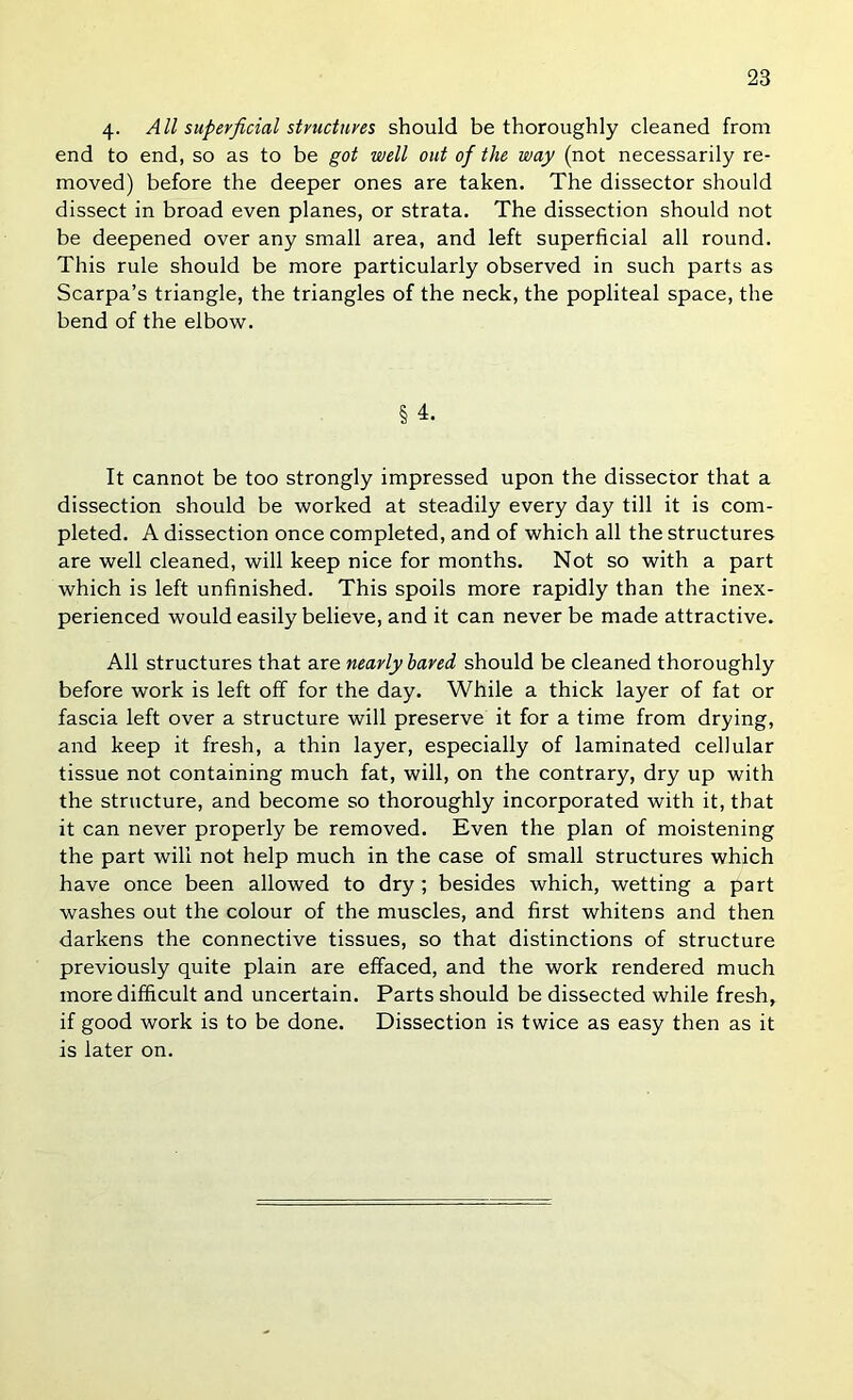 4- All superficial stmctures should be thoroughly cleaned from end to end, so as to be got well out of the way (not necessarily re- moved) before the deeper ones are taken. The dissector should dissect in broad even planes, or strata. The dissection should not be deepened over any small area, and left superficial all round. This rule should be more particularly observed in such parts as Scarpa’s triangle, the triangles of the neck, the popliteal space, the bend of the elbow. § 4. It cannot be too strongly impressed upon the dissector that a dissection should be worked at steadily every day till it is com- pleted. A dissection once completed, and of which all the structures are well cleaned, will keep nice for months. Not so with a part which is left unfinished. This spoils more rapidly than the inex- perienced would easily believe, and it can never be made attractive. All structures that are nearly hared should be cleaned thoroughly before work is left off for the day. While a thick layer of fat or fascia left over a structure will preserve it for a time from drying, and keep it fresh, a thin layer, especially of laminated cellular tissue not containing much fat, will, on the contrary, dry up with the structure, and become so thoroughly incorporated with it, that it can never properly be removed. Even the plan of moistening the part will not help much in the case of small structures which have once been allowed to dry; besides which, wetting a part washes out the colour of the muscles, and first whitens and then darkens the connective tissues, so that distinctions of structure previously quite plain are effaced, and the work rendered much more difficult and uncertain. Parts should be dissected while fresh, if good work is to be done. Dissection is twice as easy then as it is later on.