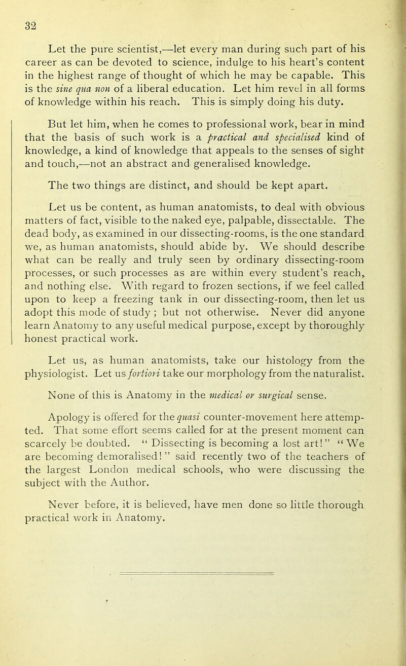 Let the pure scientist,—let every man during such part of his career as can be devoted to science, indulge to his heart’s content in the highest range of thought of which he may be capable. This is the sine qua non of a liberal education. Let him revel in all forms of knowledge within his reach. This is simply doing his duty. But let him, when he comes to professional work, bear in mind that the basis of such work is a practical and specialised kind of knowledge, a kind of knowledge that appeals to the senses of sight and touch,^—not an abstract and generalised knowledge. The two things are distinct, and should be kept apart. Let us be content, as human anatomists, to deal with obvious matters of fact, visible to the naked eye, palpable, dissectable. The dead body, as examined in our dissecting-rooms, is the one standard we, as human anatomists, should abide by. We should describe what can be really and truly seen by ordinary dissecting-room processes, or such processes as are within every student’s reach, and nothing else. With regard to frozen sections, if we feel called upon to keep a freezing tank in our dissecting-room, then let us adopt this mode of study ; but not otherwise. Never did anyone learn Anatomy to any useful medical purpose, except by thoroughly honest practical work. Let us, as human anatomists, take our histology from the physiologist. Let us fortiori take our morphology from the naturalist.. None of this is Anatomy in the medical or surgical sense. Apology is offered for the quasi counter-movement here attemp- ted. That some effort seems called for at the present moment can scarcely be doubted. “ Dissecting is becoming a lost art!” “ We are becoming demoralised! ” said recently two of the teachers of the largest London medical schools, who were discussing the subject with the Author. Never before, it is believed, have men done so little thorough practical work in Anatomy.