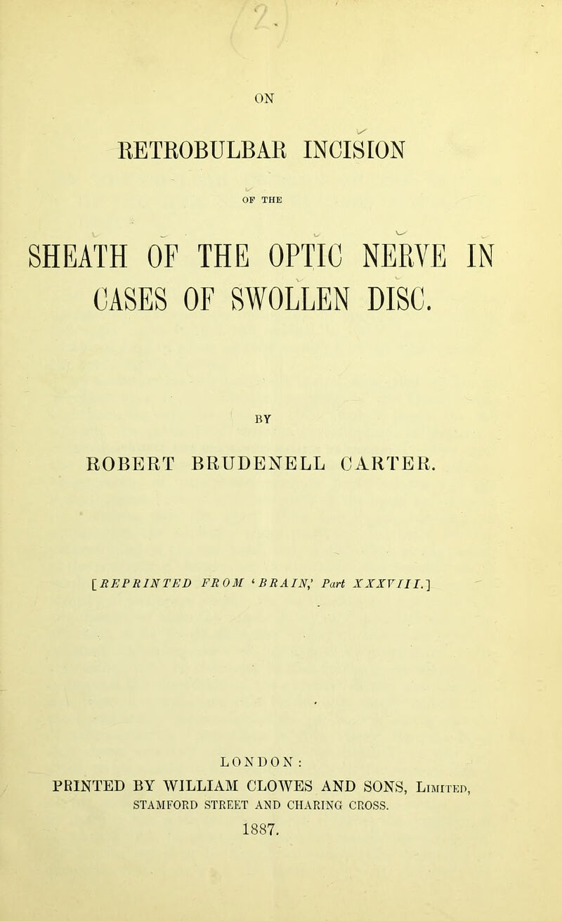 ON KETROBULBAK INCISION OP THE SHEATH OF THE OPTIC NERVE IN CASES OF SWOLLEN DISC. BY ROBERT BRUDENELL CARTER. IREPRINTED FROM ^BRAIN,’ Part XXXVTII.] L 0 N DON: PRINTED BY WILLIAAI CLOAVES AND SONS, Limited, STAMFORD STREET AMD CHARING CROSS. 1887.