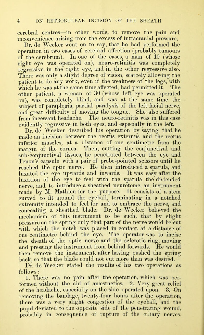 cerebral centres—in other words, to remove the pain and inconvenience arising from the excess of intracranial pressure. Dr. de Wecker went on to say, that he had performed the operation in two cases of cerebral affection (probably tumours of the cerebrum). In one of the cases, a man of 40 (whose right eye was operated on), neuro-retinitis was completely regressive in the right eye, and in the other regressive also. There was only a slight degree of vision, scarcely allowing the patient to do any work, even if the weakness of the legs, with which he was at the same time affected, had permitted it. The other patient, a woman of 30 (whose left eye was operated on), was completely blind, and was at the same time the subject of paraplegia, partial paralysis of the left facial nerve, and great difficulty of moving the tongue. She also suffered from incessant headache. The neuro-retinitis was in this case evidently regressive in both eyes, and especially in the left. Dr. de Wecker described his operation by saying that he made an incision between the rectus externus and the rectus inferior muscles, at a distance of one centimetre from the margin of the cornea. Then, cutting the conjunctival and sub-conjunctival tissues, he penetrated between the eye and Tenon’s capsule with a pair of probe-pointed scissors until he reached the optic nerve. He then introduced a spatula, and luxated the eye upwards and inwards. It was easy after the luxation of the eye to feel with the spatula the distended nerve, and to introduce a sheathed neurotome, an instrument made by M. Mathieu for the purpose. It consists of a stem curved to fit around the eyeball, terminating in a notched extremity intended to feel for and to embrace the nerve, and concealing a sheathed blade. Dr. de Wecker believed the mechanism of this instrument to be such, that by slight pressure on the spring only that part of the nerve would be cut with which the notch was placed in contact, at a distance of one centimetre behind the eye. The operator was to incise the sheath of the optic nerve and the sclerotic ring, moving and pressing the instrument from behind forwards. He would then remove the instrument, after having pushed the spring- back, so that the blade could not cut more than was desired. Dr. de Wecker stated the results of his two operations as follows : 1. ’Phere was no pain after the operation, which was per- formed without the aid of anaesthetics. 2. Very great relief of the headache, especially on the side operated upon. 3. On removing the bandage, twenty-four houis after the operation, there was a very slight congestion of the eyeball, and the pupil deviated to the opposite side of the penetrating wound, probably in consequence of rupture of the ciliary nerves.