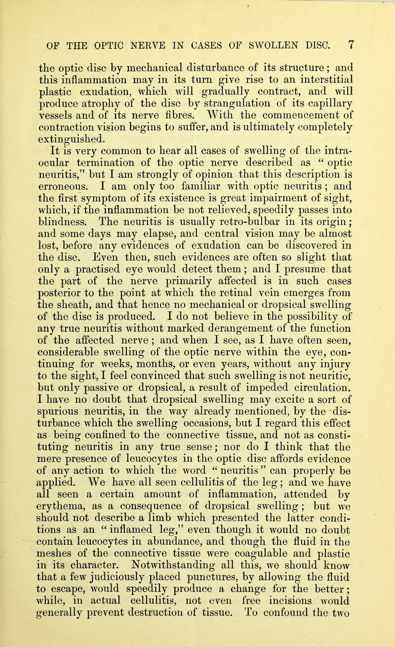 the optic disc by mechanical disturbance of its structure; and this inflammation may in its turn give rise to an interstitial plastic exudation, which will gradually contract, and will produce atrophy of the disc by strangulation of its capillary vessels and of its nerve fibres. With the commencement of contraction vision begins to suffer, and is ultimately completely extinguished. It is very common to hear all cases of swelling of the intra- ocular termination of the optic nerve described as “ optic neuritis,” but I am strongly of opinion that this description is erroneous. I am only too familiar with optic neuritis; and the first symptom of its existence is great impairment of sight, which, if the inflammation be not relieved, speedily passes into blindness. The neuritis is usually retro-bulbar in its origin; and some days may elapse, and central vision may be almost lost, before any evidences of exudation can be discovered in the disc. Even then, such evidences are often so slight that only a practised eye would detect them; and I presume that the part of the nerve primarily affected is in such cases posterior to the point at which the retinal vein emerges from the sheath, and that hence no mechanical or dropsical swelling of the disc is produced. I do not believe in the possibility of any true neuritis without marked derangement of the function of the affected nerve ; and when I see, as I have often seen, considerable swelling of the optic nerve within the eye, con- tinuing for weeks, months, or even years, without any injury to the sight, I feel convinced that such swelling is not neuritic, but only passive or dropsical, a result of impeded circulation. I have no doubt that dropsical swelling may excite a sort of spurious neuritis, in the way already mentioned, by the dis- turbance which the swelling occasions, but I regard this effect as being confined to the connective tissue, and not as consti- tuting neuritis in any true sense; nor do I think that the mere presence of leucocytes in the optic disc affords evidence of any action to which the word “ neuritis ” can properly be applied. We have all seen cellulitis of the leg; and we have all seen a certain amount of inflammation, attended by erythema, as a consequence of dropsical swelling; but we should not describe a limb which presented the latter condi- tions as an “ inflamed leg,” even though it would no doubt contain leucocytes in abundance, and though the fluid in the meshes of the connective tissue were coagulable and plastic in its character. Notwithstanding all this, we should know that a few judiciously placed punctures, by allowing the fluid to escape, would speedily produce a change for the better; while, in actual cellulitis, not even free incisions would generally prevent destruction of tissue. To confound the two