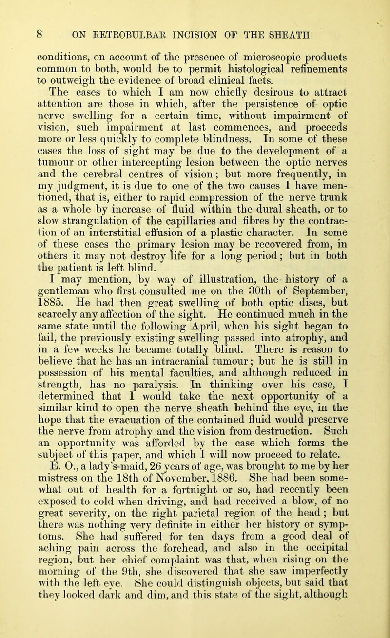 conditions, on account of the presence of microscopic products common to both, would be to permit histological refinements to outweigh the evidence of broad clinical facts. The cases to which I am now chiefly desirous to attract attention are those in which, after the persistence of optic nerve swelling for a certain time, without impairment of vision, such impairment at last commences, and proceeds more or less quickly to complete blindness. In some of these cases the loss of sight may be due to the development of a tumour or other intercepting lesion between the optic nerves and the cerebral centres of vision; but more frequently, in my judgment, it is due to one of the two causes I have men- tioned, that is, either to rapid compression of the nerve trunk as a whole by increase of fluid within the dural sheath, or to slow strangulation of the capillaries and fibres by the contrac- tion of an interstitial effusion of a plastic character. In some of these cases the primary lesion may be recovered from, in others it may not destroy life for a long period; but in both the patient is left blind. I may mention, by way of illustration, the history of a gentleman who first consulted me on the 30th of September, 1885. He had then great swelling of both optic discs, but scarcely any affection of the sight. He continued much in the same state until the following April, when his sight began to fail, the previously existing swelling passed into atrophy, and in a few weeks he became totally blind. There is reason to believe that he has an intracranial tumour; but he is still in possession of his mental faculties, and although reduced in strength, has no paralysis. In thinking over his case, I determined that 1 would take the next opportunity of a similar kind to open the nerve sheath behind the eye, in the hope that the evacuation of the contained fluid would preserve the nerve from atrophy and the vision from destruction. Such an opportunity was afforded by the case which forms the subject of this paper, and which I will now proceed to relate. E. 0., a lady’s-maid, 26 years of age, was brought to me by her mistress on the 18th of November, 1886. She had been some- what out of health for a fortnight or so, had recently been exposed to cold when driving, and had received a blow, of no great severity, on the right parietal region of the head; but there was nothing very definite in either her history or symp- toms. She had suffered for ten days from a good deal of acliing pain across the forehead, and also in the occipital region, but her chief complaint was that, when rising on the morning of the 9th, she discovered that she saw imperfectly with the left eye. She could distinguish objects, but said that they looked dark and dim, and this state of the sight, although