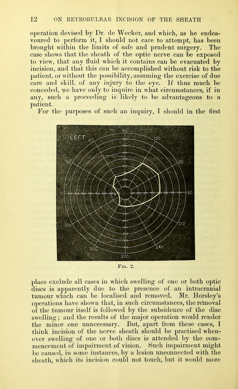 operation devised by Dr. de Wecker, and which, as he endea- voured to perform it, I should not care to attempt, has been brought within the limits of safe and prudent surgery. The case shows that the sheath of the optic nerve can be exposed to view, that any fluid which it contains can be evacuated by incision, and that this can be accomplished without risk to the patient, or without the possibility, assuming the exercise of due care and skill, of any injury to the eye. If thus much be conceded, we have only to inquire in what circumstances, if in any, such a proceeding is likely to be advantageous to a patient. For the purposes of such an inquiry, I should iu the first Fig. 2. place exclude all cases iu which swelling of one or both optic discs is apparently due to the presence of an intracranial tumour which can be localised and removed. Mr. Horsley’s operations have shown that, in such circumstances, the retnoval of the tumoru’ itself is followed by the subsidence of the disc swelling; and the results of the major operation would render the minor one unnecessary. But, apart from these cases, I think incision of the nerve sheath should be practised when- ever swelling of one or both discs is attended by the com- mencement of impairment of vision. Such impairment might be caused, in some instances, by a lesion unconnected with the sheath, which its incision could not touch, but it would more