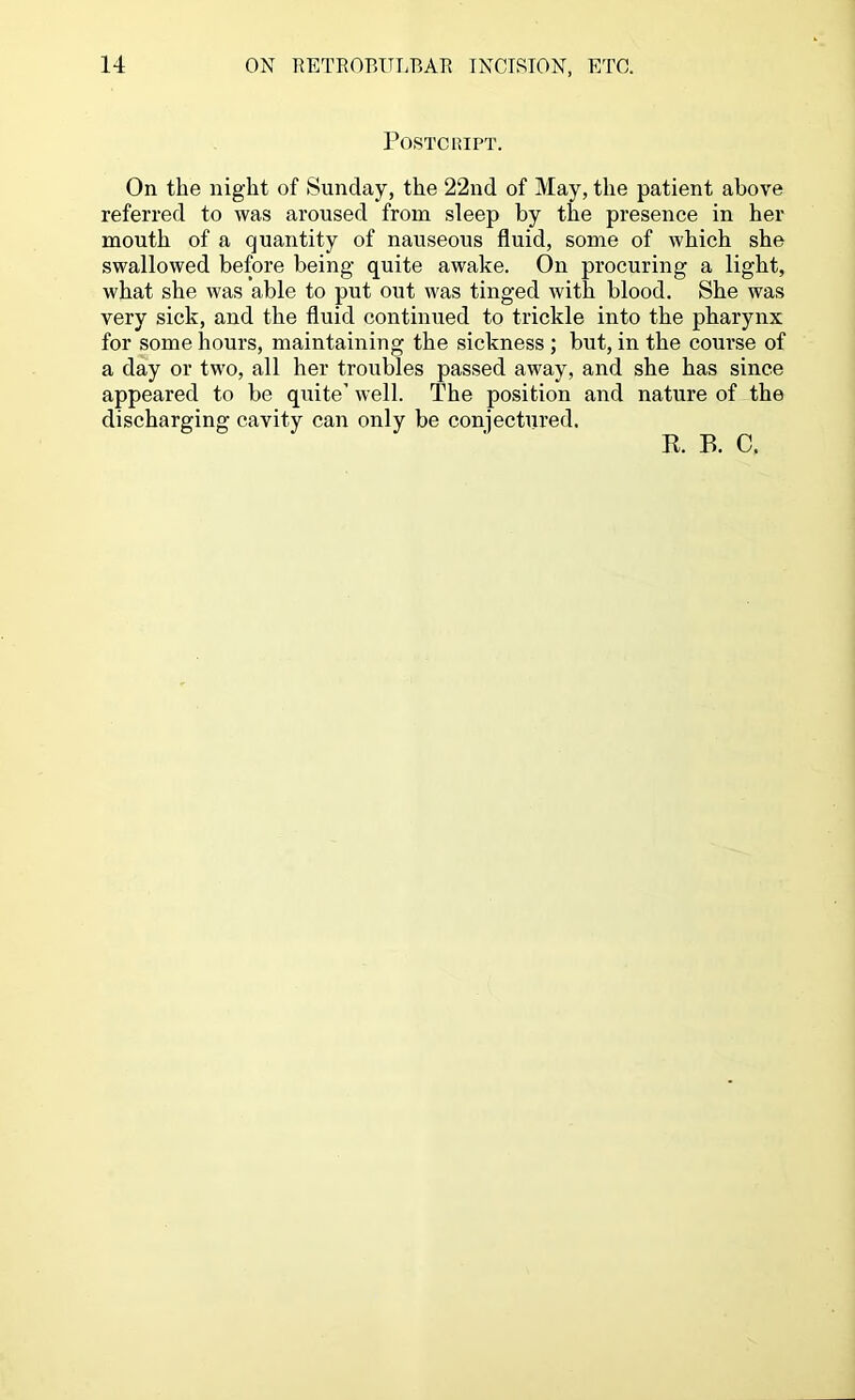 POSTCIUPT. On the night of Sunday, the 22nd of May, the patient above referred to was aroused from sleep by the presence in her mouth of a quantity of nauseous fluid, some of which she swallowed before being quite awake. On procuring a light, what she was able to put out was tinged with blood. She was very sick, and the fluid continued to trickle into the pharynx for some hours, maintaining the sickness ; but, in the course of a day or two, all her troubles passed away, and she has since appeared to be quite’ well. The position and nature of the discharging cavity can only be conjectured. R. B. C.