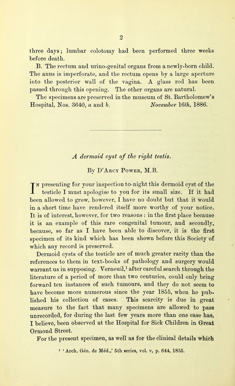 three days; lumbar colotomy had been performed three weeks before death. B. The rectum and urino-genital organs from a newly-horn child. The anus is imperforate, and the rectum opens by a large aperture into the posterior wall of the vagina. A glass rod has been passed through this opening. The other organs are natural. The specimens are preserved in the museum of St. Bartholomew’s Hospital, Nos. 3640, a and b. November 16th, 1886. A dermoid cyst of the right testis. By D’Arcy Power, M. B. In presenting for your inspection to-night this dermoid cyst of the testicle I must apologise to you for its small size. If it had been allowed to grow, however, I have no doubt but that it would in a short time have rendered itself more worthy of your notice. It is of interest, however, for two reasons : in the first place because it is an example of this rare congenital tumour, and secondly, because, so far as I have been able to discover, it is the first specimen of its kind which has been shown before this Society of which any record is preserved. Dermoid cysts of the testicle are of much greater rarity than the references to them in text-books of pathology and surgery would warrant us in supposing. Yerneuil,1 after careful search through the literature of a period of more than two centuries, could only bring forward ten instances of such tumours, and they do not seem to have become more numerous since the year 1855, when he pub- lished his collection of cases. This scarcity is due in great measure to the fact that many specimens are allowed to pass unrecorded, for during the last few years more than one case has, I believe, been observed at the Hospital for Sick Children in G-reat Ormond Street. For the present specimen, as well as for the clinical details which 1 ‘ Arch. Gen. de Med.,’ 5th series, vol. v, p. 644, 1855.