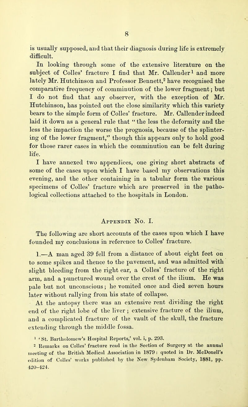 is usually supposed, and that their diagnosis during life is extremely difficult. In looking through some of the extensive literature on the subject of Colies’ fracture I find that Mr. Callender1 and more lately Mr. Hutchinson and Professor Bennett,2 have recognised the comparative frequency of comminution of the lower fragment; but I do not find that any observer, with the exception of Mr. Hutchinson, has pointed out the close similarity which this variety bears to the simple form of Colles’ fracture. Mr. Callender indeed laid it down as a general rule that “ the less the deformity and the less the impaction the worse the prognosis, because of the splinter- ing of the lower fragment,” though this appears only to hold good for those rarer cases in which the comminution can be felt during life. I have annexed two appendices, one giving short abstracts of some of the cases upon which I have based my observations this evening, and the other containing in a tabular form the various specimens of Colles’ fracture which are preserved in the patho- logical collections attached to the hospitals in London. Appendix No. I. The following are short accounts of the cases upon which I have founded my conclusions in reference to Colles’ fracture. 1.—A man aged 39 fell from a distance of about eight feet on to some spikes and thence to the pavement, and was admitted with slight bleeding from the right ear, a Colles’ fracture of the right arm, and a punctured wound over the crest of the ilium. He was pale but not unconscious; he vomited once and died seven hours later without rallying from his state of collapse. At the autopsy there was an extensive rent dividing the right end of the right lobe of the liver ; extensive fracture of the ilium, and a complicated fracture of the vault of the skull, the fracture extending through the middle fossa. 1 1 St. Bartholomew's Hospital Reports,’ vol. i, p. 293. 2 Remarks on Colles’ fracture read in the Section of Surgery at the anuual meeting of the British Medical Association in 1879 : quoted in Ur. McDonell’s edition of Colles’ works published by the New Sydenham Society, 1881, pp. 420-424,