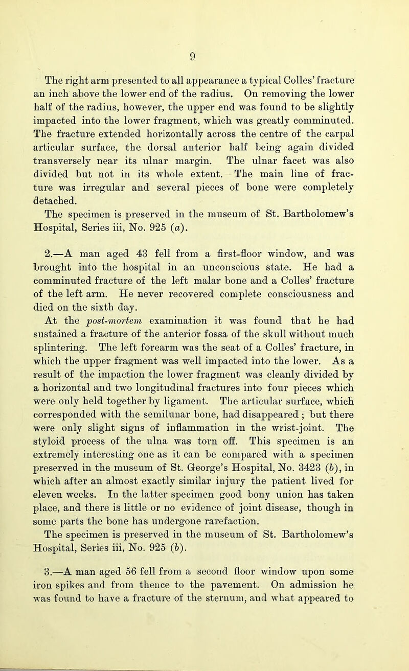 The right arm presented to all appearance a typical Codes’ fracture an inch above the lower end of the radius. On removing the lower half of the radius, however, the upper end was found to be slightly impacted into the lower fragment, which was greatly comminuted. The fracture extended horizontally across the centre of the carpal articular surface, the dorsal anterior half being again divided transversely near its ulnar margin. The ulnar facet was also divided but not in its whole extent. The main line of frac- ture was irregular and several pieces of bone were completely detached. The specimen is preserved in the museum of St. Bartholomew’s Hospital, Series iii, No. 925 (a). 2. —A man aged 43 fell from a first-floor window, and was brought into the hospital in an unconscious state. He had a comminuted fracture of the left malar bone and a Colies’ fracture of the left arm. He never recovered complete consciousness and died on the sixth day. At the post-mortem examination it was found that he had sustained a fracture of the anterior fossa of the skull without much splintering. The left forearm was the seat of a Colles’ fracture, in which the upper fragment was well impacted into the lower. As a result of the impaction the lower fragment was cleanly divided by a horizontal and two longitudinal fractures into four pieces which were only held together by ligament. The articular surface, which corresponded with the semilunar bone, had disappeared ; but there were only slight signs of inflammation in the wrist-joint. The styloid process of the ulna was torn off. This specimen is an extremely interesting one as it can be compared with a specimen preserved in the museum of St. George’s Hospital, No. 3423 (b), in which after an almost exactly similar injury the patient lived for eleven weeks. In the latter specimen good bony union has taken place, and there is little or no evidence of joint disease, though in some parts the bone has undergone rarefaction. The specimen is preserved in the museum of St. Bartholomew’s Hospital, Series iii, No. 925 (6). 3. —A man aged 56 fell from a second floor window upon some iron spikes and from thence to the pavement. On admission he was found to have a fracture of the sternum, and what appeared to