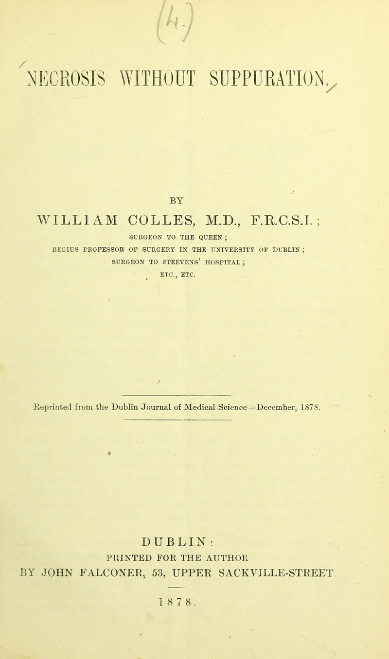 / » / NECROSIS WITHOUT SUPPURATION x BY WILLI AM COLLES, M.D., F.R.C.S.I. ; SURGEON TO THE QUEEN ; REGIUS PROFESSOR OF SURGERY IN THE UNIVERSITY OF DUBLIN ; SURGEON TO STEEVENS’ HOSPITAL ; ETC., ETC. Reprinted from the Dublin Journal of Medical Science—December, 1878. DUBLIN : PRINTED FOR THE AUTHOR BY JOHN FALCONER, 53, UPPER SACKVILLE-STREET 18 7 8.