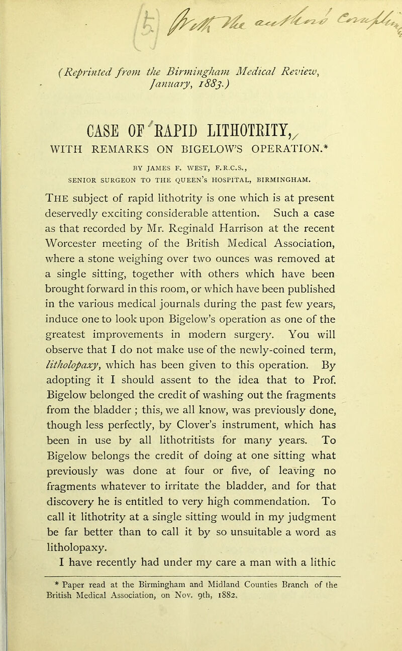 (Reprinted from the Birmingham Medical Review, January, 1883.) CASE OF SAPID LITHOTRITY, WITH REMARKS ON BIGELOW’S OPERATION.* BY JAMES F. WEST, F. R.C.S., SENIOR SURGEON TO THE QUEEN’s HOSPITAL, BIRMINGHAM. The subject of rapid lithotrity is one which is at present deservedly exciting considerable attention. Such a case as that recorded by Mr. Reginald Harrison at the recent Worcester meeting of the British Medical Association, where a stone weighing over two ounces was removed at a single sitting, together with others which have been brought forward in this room, or which have been published in the various medical journals during the past few years, induce one to look upon Bigelow’s operation as one of the greatest improvements in modern surgery. You will observe that I do not make use of the newly-coined term, litholopaxy, which has been given to this operation. By adopting it I should assent to the idea that to Prof. Bigelow belonged the credit of washing out the fragments from the bladder ; this, we all know, was previously done, though less perfectly, by Clover’s instrument, which has been in use by all lithotritists for many years. To Bigelow belongs the credit of doing at one sitting what previously was done at four or five, of leaving no fragments whatever to irritate the bladder, and for that discovery he is entitled to very high commendation. To call it lithotrity at a single sitting would in my judgment be far better than to call it by so unsuitable a word as litholopaxy. I have recently had under my care a man with a lithic * Paper read at the Birmingham and Midland Counties Branch of the British Medical Association, on Nov. 9th, 1882,