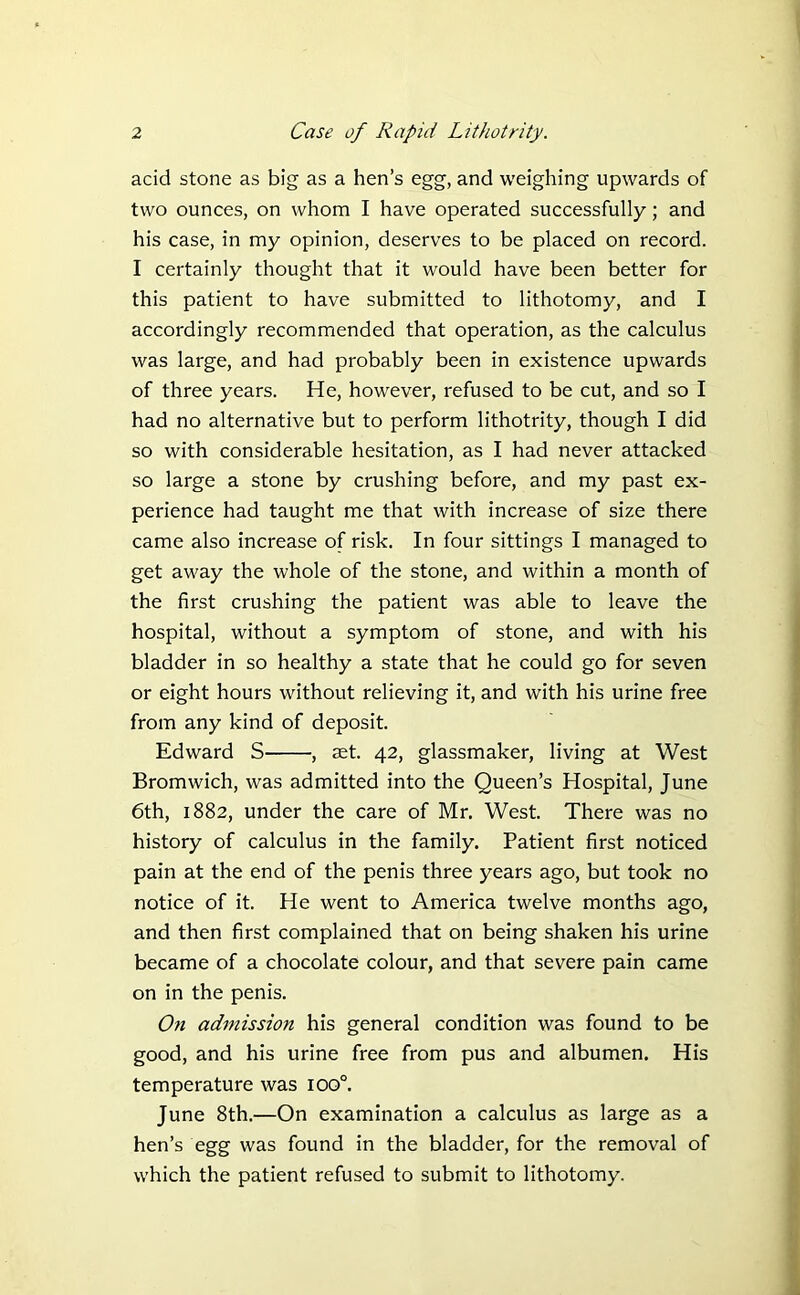 acid stone as big as a hen’s egg, and weighing upwards of two ounces, on whom I have operated successfully; and his case, in my opinion, deserves to be placed on record. I certainly thought that it would have been better for this patient to have submitted to lithotomy, and I accordingly recommended that operation, as the calculus was large, and had probably been in existence upwards of three years. He, however, refused to be cut, and so I had no alternative but to perform lithotrity, though I did so with considerable hesitation, as I had never attacked so large a stone by crushing before, and my past ex- perience had taught me that with increase of size there came also increase of risk. In four sittings I managed to get away the whole of the stone, and within a month of the first crushing the patient was able to leave the hospital, without a symptom of stone, and with his bladder in so healthy a state that he could go for seven or eight hours without relieving it, and with his urine free from any kind of deposit. Edward S , set. 42, glassmaker, living at West Bromwich, was admitted into the Queen’s Hospital, June 6th, 1882, under the care of Mr. West. There was no history of calculus in the family. Patient first noticed pain at the end of the penis three years ago, but took no notice of it. He went to America twelve months ago, and then first complained that on being shaken his urine became of a chocolate colour, and that severe pain came on in the penis. On admission his general condition was found to be good, and his urine free from pus and albumen. His temperature was ioo°. June 8th.—On examination a calculus as large as a hen’s egg was found in the bladder, for the removal of which the patient refused to submit to lithotomy.