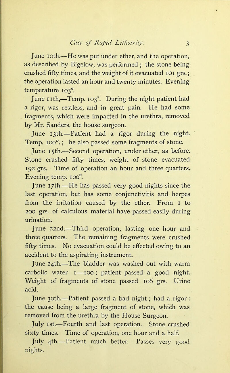 June 10th.—He was put under ether, and the operation, as described by Bigelow, was performed ; the stone being crushed fifty times, and the weight of it evacuated 101 grs.; the operation lasted an hour and twenty minutes. Evening temperature 103°. June nth,—Temp. 103°. During the night patient had a rigor, was restless, and in great pain. He had some fragments, which were impacted in the urethra, removed by Mr. Sanders, the house surgeon. June 13th.—Patient had a rigor during the night. Temp. ioo°.; he also passed some fragments of stone. June 15th.—Second operation, under ether, as before. Stone crushed fifty times, weight of stone evacuated 192 grs. Time of operation an hour and three quarters. Evening temp. 100° June 17th.—He has passed very good nights since the last operation, but has some conjunctivitis and herpes from the irritation caused by the ether. From 1 to 200 grs. of calculous material have passed easily during urination. June 22nd.—Third operation, lasting one hour and three quarters. The remaining fragments were crushed fifty times. No evacuation could be effected owing to an accident to the aspirating instrument. June 24th.—The bladder was washed out with warm carbolic water 1—100 ; patient passed a good night. Weight of fragments of stone passed 106 grs. Urine acid. June 30th.—Patient passed a bad night; had a rigor: the cause being a large fragment of stone, which was removed from the urethra by the House Surgeon. July 1st.—Fourth and last operation. Stone crushed sixty times. Time of operation, one hour and a half. July 4th.—Patient much better. Passes very good nights.