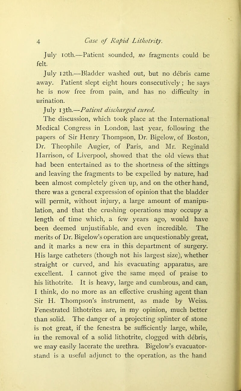 July ioth.—Patient sounded, no fragments could be felt, July 12th.—Bladder washed out, but no debris came away. Patient slept eight hours consecutively; he says he is now free from pain, and has no difficulty in urination. July 13th.—Patient discharged cured. The discussion, which took place at the International Medical Congress in London, last year, following the papers of Sir Henry Thompson, Dr. Bigelow, of Boston, Dr. Theophile Augier, of Paris, and Mr. Reginald Harrison, of Liverpool, showed that the old views that had been entertained as to the shortness of the sittings and leaving the fragments to be expelled by nature, had been almost completely given up, and on the other hand, there was a general expression of opinion that the bladder will permit, without injury, a large amount of manipu- lation, and that the crushing operations may occupy a length of time which, a few years ago, would have been deemed unjustifiable, and even incredible. The merits of Dr. Bigelow’s operation are unquestionably great, and it marks a new era in this department of surgery. His large catheters (though not his largest size), whether straight or curved, and his evacuating apparatus, are excellent. I cannot give the same meed of praise to his lithotrite. It is heavy, large and cumbrous, and can, I think, do no more as an effective crushing agent than Sir H. Thompson’s instrument, as made by Weiss. Fenestrated lithotrites are, in my opinion, much better than solid. The danger of a projecting splinter of stone is not great, if the fenestra be sufficiently large, while, in the removal of a solid lithotrite, clogged with debris, we may easily lacerate the urethra. Bigelow’s evacuator- stand is a useful adjunct to the operation, as the hand
