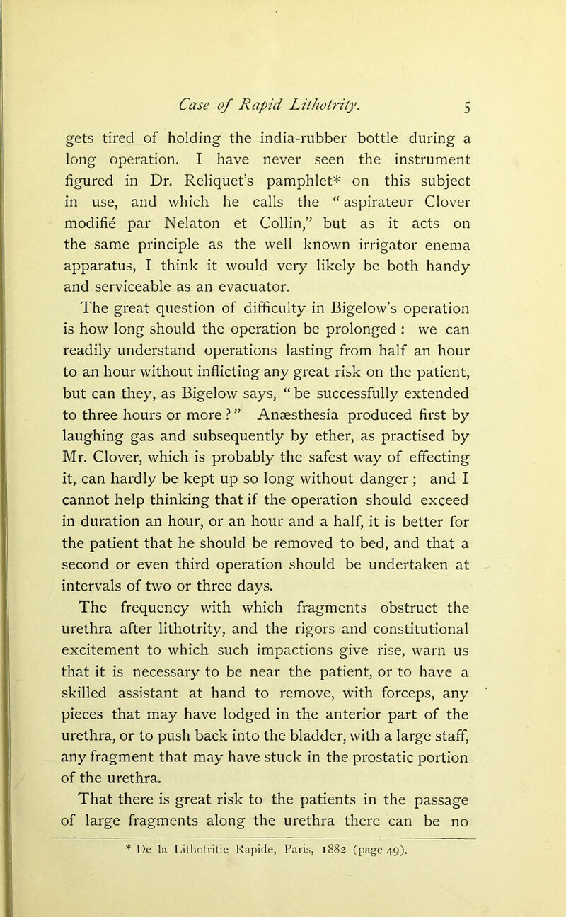 gets tired of holding the india-rubber bottle during a long operation. I have never seen the instrument figured in Dr. Reliquet’s pamphlet* on this subject in use, and which he calls the “ aspirateur Clover modifie par Nelaton et Collin,” but as it acts on the same principle as the well known irrigator enema apparatus, I think it would very likely be both handy and serviceable as an evacuator. The great question of difficulty in Bigelow’s operation is how long should the operation be prolonged : we can readily understand operations lasting from half an hour to an hour without inflicting any great risk on the patient, but can they, as Bigelow says, “ be successfully extended to three hours or more ? ” Anaesthesia produced first by laughing gas and subsequently by ether, as practised by Mr. Clover, which is probably the safest way of effecting it, can hardly be kept up so long without danger; and I cannot help thinking that if the operation should exceed in duration an hour, or an hour and a half, it is better for the patient that he should be removed to bed, and that a second or even third operation should be undertaken at intervals of two or three days. The frequency with which fragments obstruct the urethra after lithotrity, and the rigors and constitutional excitement to which such impactions give rise, warn us that it is necessary to be near the patient, or to have a skilled assistant at hand to remove, with forceps, any pieces that may have lodged in the anterior part of the urethra, or to push back into the bladder, with a large staff, any fragment that may have stuck in the prostatic portion of the urethra. That there is great risk to the patients in the passage of large fragments along the urethra there can be no * De la Lithotritie Rapide, Paris, 1882 (page 49).