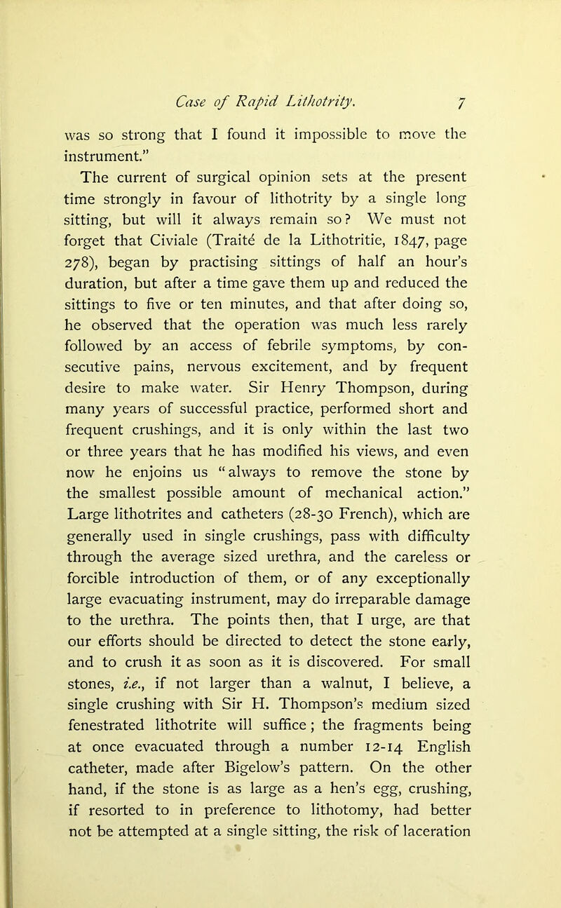 was so strong that I found it impossible to move the instrument.” The current of surgical opinion sets at the present time strongly in favour of lithotrity by a single long sitting, but will it always remain so? We must not forget that Civiale (Traite de la Lithotritie, 1847, page 278), began by practising sittings of half an hour’s duration, but after a time gave them up and reduced the sittings to five or ten minutes, and that after doing so, he observed that the operation was much less rarely followed by an access of febrile symptoms, by con- secutive pains, nervous excitement, and by frequent desire to make water. Sir Henry Thompson, during many years of successful practice, performed short and frequent crushings, and it is only within the last two or three years that he has modified his views, and even now he enjoins us “always to remove the stone by the smallest possible amount of mechanical action.” Large lithotrites and catheters (28-30 French), which are generally used in single crushings, pass with difficulty through the average sized urethra, and the careless or forcible introduction of them, or of any exceptionally large evacuating instrument, may do irreparable damage to the urethra. The points then, that I urge, are that our efforts should be directed to detect the stone early, and to crush it as soon as it is discovered. For small stones, i.e., if not larger than a walnut, I believe, a single crushing with Sir H. Thompson’s medium sized fenestrated lithotrite will suffice; the fragments being at once evacuated through a number 12-14 English catheter, made after Bigelow’s pattern. On the other hand, if the stone is as large as a hen’s egg, crushing, if resorted to in preference to lithotomy, had better not be attempted at a single sitting, the risk of laceration