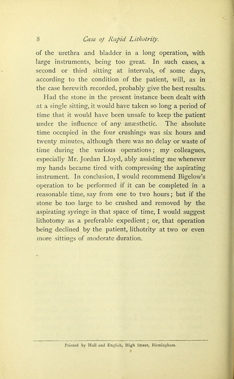 of the urethra and bladder in a long operation, with large instruments, being too great. In such cases, a second or third sitting at intervals, of some days, according to the condition of the patient, will, as in the case herewith recorded, probably give the best results. Had the stone in the present instance been dealt with at a single sitting, it would have taken so long a period of time that it would have been unsafe to keep the patient under the influence of any anaesthetic. The absolute time occupied in the four crushings was six hours and twenty minutes, although there was no delay or waste of time during the various operations; my colleagues, especially Mr. Jordan Lloyd, ably assisting me whenever my hands became tired with compressing the aspirating instrument. In conclusion, I would recommend Bigelow’s operation to be performed if it can be completed in a reasonable time, say from one to two hours; but if the stone be too large to be crushed and removed by the aspirating syringe in that space of time, I would suggest lithotomy as a preferable expedient; or, that operation being declined by the patient, lithotrity at two or even more sittings of moderate duration. Printed by Hall and English, High Street, Birmingham.