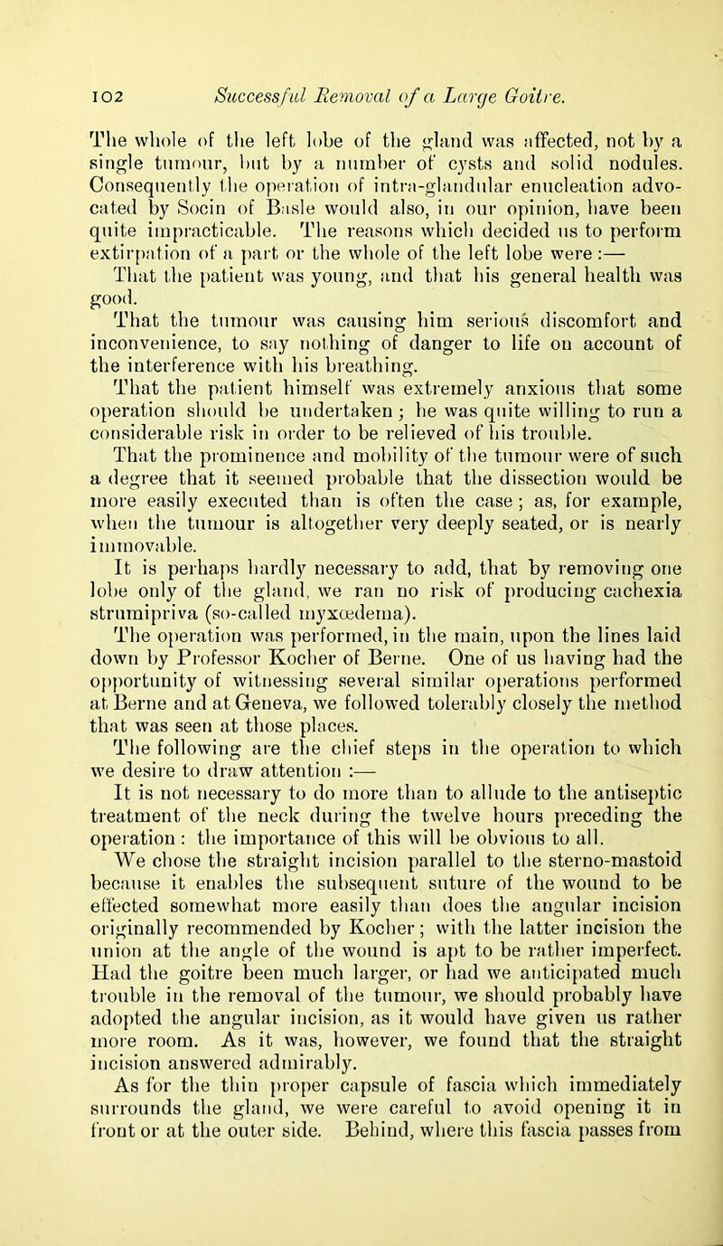 The whole of the left lobe of the <?hind was affected, not by a single tninonr, hut by a inirnher of cysts and solid nodules. Consequently the operation of intra-ghuidular enucleation advo- cated by Socin of Basle would also, in our opinion, have been quite impracticable. The reasons which decided us to perform extir[)ation of a part or the whole of the left lobe were :— That the patient was young, and that his general health was good. That the tumour was causing him serious discomfort and inconvenience, to say nothing of danger to life on account of the interference with his breathing. That the patient himself was extremely anxious that some operation should be undertaken; be was quite willing to run a considerable risk in order to be relieved of Ids trouble. That the prominence and mobility of the tumour were of such a degree that it .seemed probable that the dissection would be more easily executed than is often the case; as, for example, when the tumour is altogether very deeply seated, or is nearly immovable. It is perhaps hardly necessary to add, that by removing one lobe only of the gland, we ran no risk of producing cachexia strumipriva (so-called myxcedema). The operation was performed, in the main, upon the lines laid down by Professor Kocher of Berne. One of us having had the opportunity of witnessitig several similar operations performed at Berne and at Geneva, we followed tolerably closely the method that was seen at those places. The following are the chief steps in the operation to which we desire to draw attention :— It is not necessary to do more than to allude to the antiseptic treatment of the neck during the twelve hours preceding the operation : the importance of this will be obvious to all. We chose the straight incision parallel to the sterno-mastoid because it enables the subsequent suture of the wound to be effected somewhat more easily than does the angular incision originally recommended by Kocher; with the latter incision the union at the angle of the wound is apt to be rather imperfect. Had the goitre been much larger, or had we anticipated much trouble in the removal of the tumour, we should probably have adopted the angular incision, as it would have given us rather more room. As it was, however, we found that the straight incision answered admirably. As for the thin proper capsule of fascia which immediately surrounds the gland, we were careful to avoid opening it in front or at the outer side. Behind, where this fascia passes from