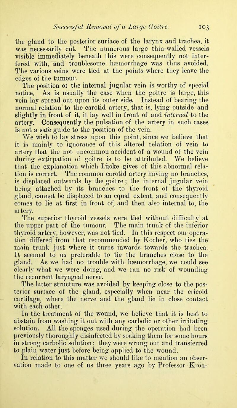 tlie gland to the posterior surface of the larynx and trachea, it was necessarily cut. The numerous large thin-walled vessels visible immediately beneath this were consequently not inter- fered with, and troublesome hsemorrhage was thus avoided. The various veins were tied at the points where they leave tlie edges of the tumour. Tlie position of the internal jugular vein is worthy of special notice. As is usually the case when the goitre is large, this vein lay spread out upon its outer side. Instead of bearing the normal relation' to the carotid artery, that is, lying outside and slightly in front of it, it lay well in front of and internal to the artery. Consequently the pulsation of the artery in such cases is not a safe guide to the position of the vein. We wish to lay stress upon this point, since we believe that it is mainly to ignorance of tliis altered relation of vein to arteiy that the not uncommon accident of a wound of the vein during extirpation of goitre is to be attributed. We believe that the explanation which Liicke gives of this abnormal rela- tion is correct. The common carotid artery having no branches, is displaced outwards by the goitre ; the internal jugular vein being attached by its branches to the front of the thyroid gland, cannot he displaced to an equal extent, and consequently comes to lie at first in front of, and then also internal to, the artery. The superior thyroid ves.sels were tied without difficulty at the upper part of the tumour. The main trunk of the inferior thyroid artery, however, was not tied. In this respect our opera- tion differed from that recommended by Kocher, who ties the main trunk just where it turns inwards towards the trachea. It seemed to us preferable to tie the branches close to the gland. As we had no trouble with hsemorrhage, we could see clearly what we were doing, and we ran no risk of wounding the recurrent laryngeal nerve. The latter structure was avoided by keeping close to the pos- terior surface of the gland, especially when near the cricoid cartilage, where the nerve and the gland lie in close contact with each other. In the treatment of the wound, we believe that it is best to abstain from washing it out with any carbolic or other irritating solution. All the sponges used during the operation had been previotisly thoroughly disinfected by soaking them for some hours in strong carbolic solution; they were wrung out and transferred to plain water just before being applied to the wound. In relation to this matter we should like to mention an obser- vation made to one of us three years ago by Professor Kroii-
