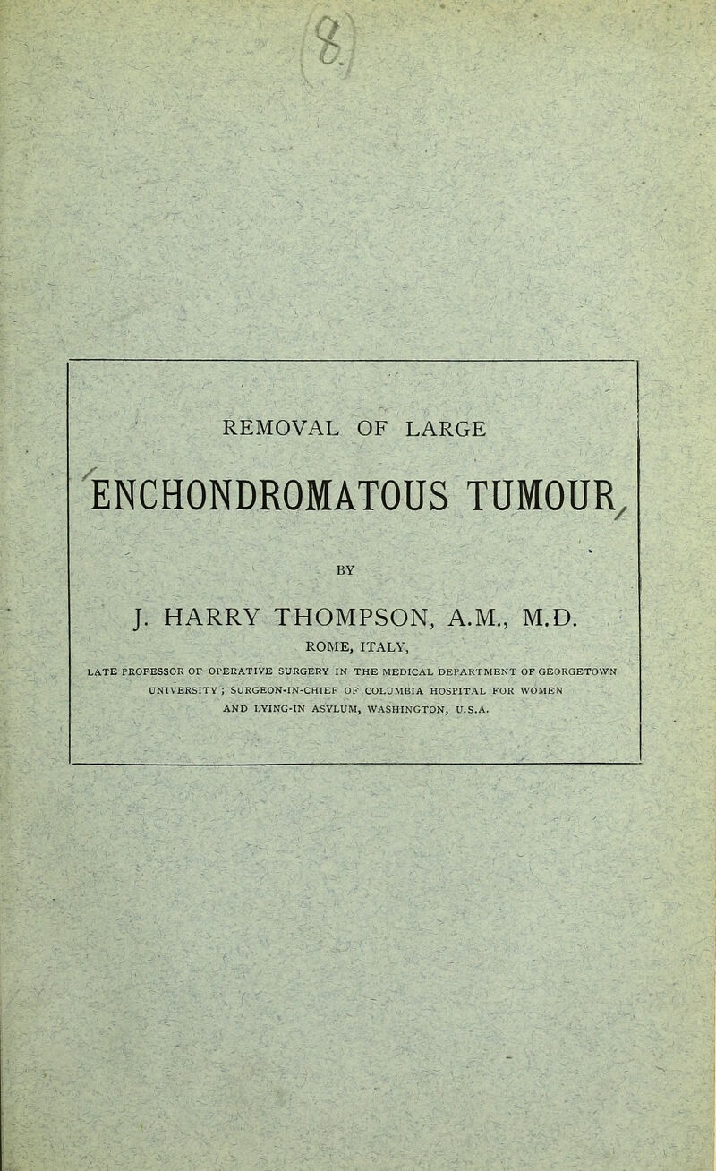 ENCHONDROMATOUS TUM0UR/ J. HARRY THOMPSON, A.M., M.D, ROME, ITALY, LATE PROFESSOR OF OPERATIVE SURGERY IN THE MEDICAL DEPARTMENT OF GEORGETOWN UNIVERSITY J SURGEON-IN-CHIEF OF COLUMBIA HOSPITAL FOR WOMEN AND LYING-IN ASYLUM, WASHINGTON, U.S.A.