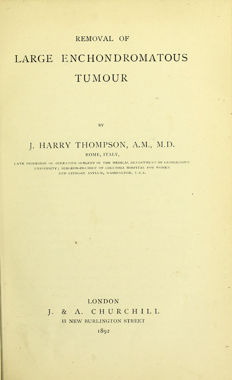 LARGE ENCHONDROMATOUS TUMOUR BY J. HARRY THOMPSON, A.M., M.D. ROME, ITALY, LATE PROFESSOR OF OPERATIVE SURGERY IN THE MEDICAL DEPARTMENT OF GEORGETOWN UNIVERSITY; SURGEON-IN-CHIER OP COLUMBIA HOSPITAL FOR WOMEN AND LYING-IN ASYLUM, WASHINGTON, U.S.A. LONDON J. & A. CHURCHILL 11 NEW BURLINGTON STREET