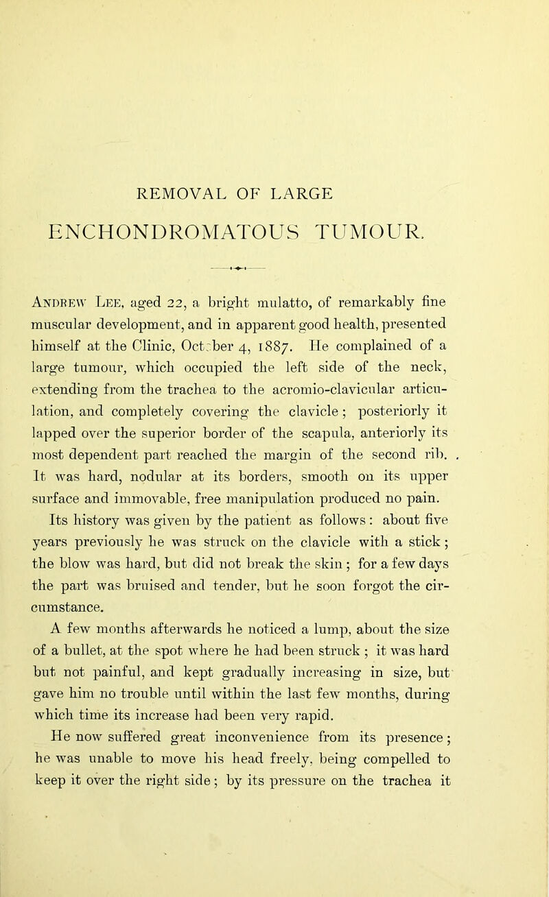 ENCHONDROMATOUS TUMOUR. Andrew Lee, aged 22, a bright mulatto, of remarkably fine muscular development, and in apparent good health, presented himself at the Clinic, Oct:ber 4, 1887. He complained of a large tumour, which occupied the left side of the neck, extending from the trachea to the acromio-clavicular articu- lation, and completely covering the clavicle; posteriorly it lapped over the superior border of the scapula, anteriorly its most dependent part reached the margin of the second rib. It was hard, nodular at its borders, smooth on its upper surface and immovable, free manipulation produced no pain. Its history was given by the patient as follows: about five years previously he was struck on the clavicle with a stick ; the blow was hard, but did not break the skin; for a few days the part was bruised and tender, but he soon forgot the cir- cumstance. A few months afterwards he noticed a lump, about the size of a bullet, at the spot where he had been struck ; it was hard but not painful, and kept gradually increasing in size, but gave him no trouble until within the last few months, during which time its increase had been very rapid. He now suffered great inconvenience from its presence; he was unable to move his head freely, being compelled to keep it over the right side; by its pressure on the trachea it