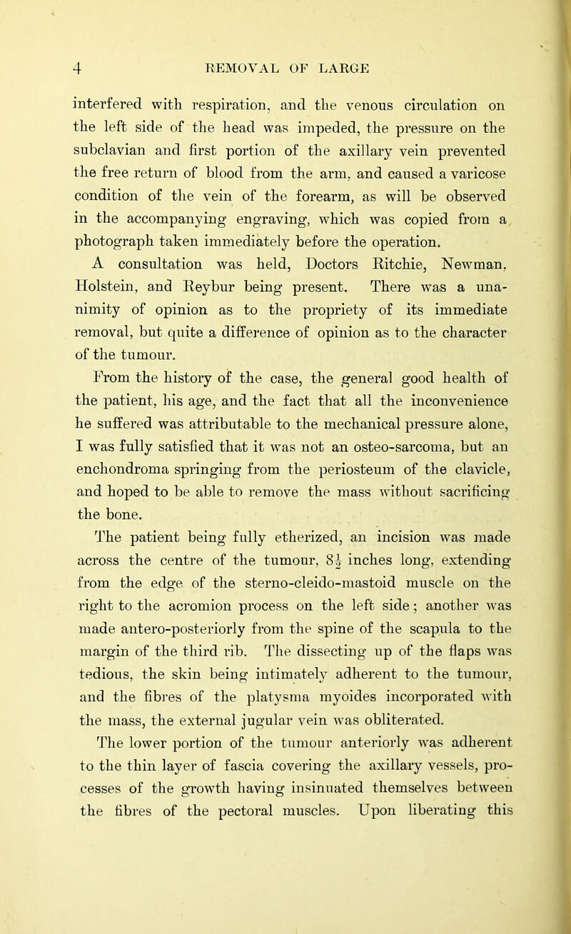 interfered with respiration, and the venous circulation on the left side of the head was impeded, the pressure on the subclavian and first portion of the axillary vein prevented the free return of blood from the arm, and caused a varicose condition of the vein of the forearm, as will be observed in the accompanying engraving, which was copied from a photograph taken immediately before the operation. A consultation was held, Doctors Ritchie, Newman, Holstein, and Reybur being present. There was a una- nimity of opinion as to the propriety of its immediate removal, but quite a difference of opinion as to the character of the tumour. From the history of the case, the general good health of the patient, his age, and the fact that all the inconvenience he suffered was attributable to the mechanical pressure alone, I was fully satisfied that it was not an osteo-sarcoma, but an enchondroma springing from the periosteum of the clavicle, and hoped to be able to remove the mass without sacrificing the bone. The patient being fully etherized, an incision was made across the centre of the tumour, 84 inches long, extending from the edge of the sterno-cleido-mastoid muscle on the right to the acromion process on the left side; another was made antero-posteriorly from the spine of the scapula to the margin of the third rib. The dissecting up of the flaps was tedious, the skin being intimately adherent to the tumour, and the fibres of the platysma myoides incorporated with the mass, the external jugular vein was obliterated. The lower portion of the tumour anteriorly was adherent to the thin layer of fascia covering the axillary vessels, pro- cesses of the growth having insinuated themselves between the fibres of the pectoral muscles. Upon liberating this