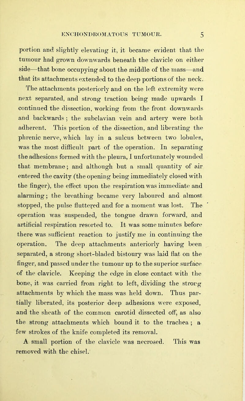 portion and slightly elevating it, it became evident that the tumour had grown downwards beneath the clavicle on either side—that bone occupying about the middle of the mass—and that its attachments extended to the deep portions of the neck. The attachments posteriorly and on the left extremity were next separated, and strong traction being made upwards I continued the dissection, working from the front downwards and backwards ; the subclavian vein and artery were both adherent. This portion of the dissection, and liberating the phrenic nerve, which lay in a sulcus between two lobules, was the most difficult part of the operation. In separating the adhesions formed with the pleura, I unfortunately wounded that membrane; and although but a small quantity of air entered the cavity (the opening being immediately closed with the finger), the effect upon the respiration was immediate and alarming; the breathing became very laboured and almost stopped, the pulse fluttered and for a moment was lost. The operation was suspended, the tongue drawn forward, and artificial respiration resorted to. It was some minutes before there was sufficient reaction to justify me in continuing the operation. The deep attachments anteriorly having been separated, a strong short-bladed bistoury was laid flat on the finger, and passed under the tumour up to the superior surface of the clavicle. Keeping the edge in close contact with the bone, it was carried from right to left, dividing the strong attachments by which the mass was held down. Thus par- tially liberated, its posterior deep adhesions were exposed, and the sheath of the common carotid dissected off, as also the strong attachments which bound it to the trachea ; a few strokes of the knife completed its removal. A small portion of the clavicle was necrosed. This was removed with the chisel.