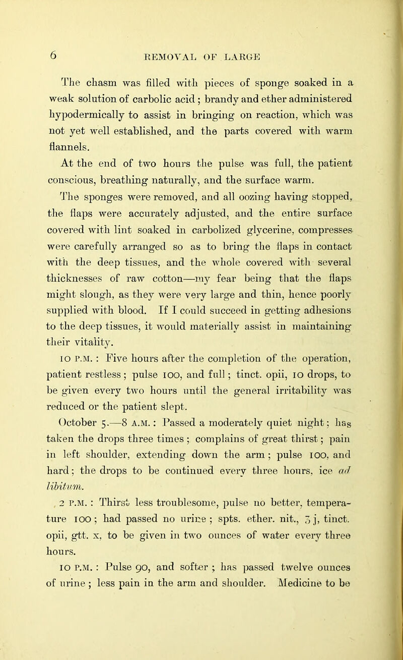 The chasm was filled with pieces of sponge soaked in a weak solution of carbolic acid ; brandy and ether administered hypodermically to assist in bringing on reaction, which was not yet well established, and the parts covered with warm flannels. At the end of two hours the pulse was full, the patient conscious, breathing naturally, and the surface warm. The sponges were removed, and all oozing having stopped, the flaps were accurately adjusted, and the entire surface covered with lint soaked in carbolized glycerine, compresses were carefully arranged so as to bring the flaps in contact with the deep tissues, and the whole covered with several thicknesses of raw cotton—my fear being that the flaps might slough, as they were very large and thin, hence poorly supplied with blood. If I could succeed in getting adhesions to the deep tissues, it would materially assist in maintaining their vitality. io r.M. : Five hours after the completion of the operation, patient restless; pulse ioo, and full; tinct. opii, IO drops, to be given every two hours until the general irritability was reduced or the patient slept. October 5.—8 a.m. : Passed a moderately quiet night; hag taken the drops three times ; complains of great thirst; pain in left shoulder, extending down the arm ; pulse 100. and hard; the drops to be continued every three hours, ice ad libitum. 2 p.m. : Thirst less troublesome, pulse no better, tempera- ture IOO; had passed no urine; spts. ether, nit., 3j, tinct. opii, gtt. x, to be given in two ounces of water every three hours. 10 p.m. : Pulse go, and softer ; has passed twelve ounces of urine ; less pain in the arm and shoulder. Medicine to be