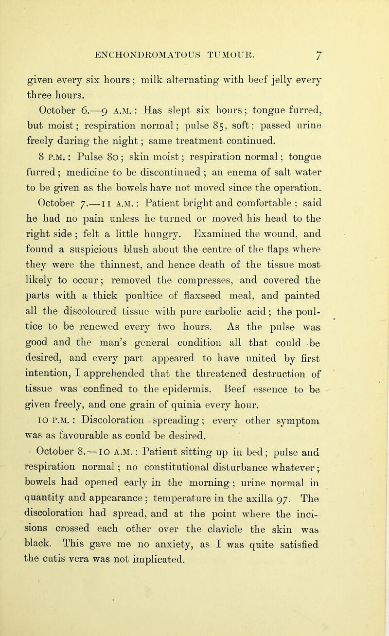 given every six hours; milk alternating with beef jelly every three hours. October 6.—9 a.m. : Has slept six hours; tongue furred t but moist; respiration normal; pulse 85, soft; passed urine freely during the night; same treatment continued. 8 p.m. : Pulse 80; skin moist; respiration normal; tongue furred; medicine to be discontinued ; an enema of salt water to be given as the bowels have not moved since the operation. October 7.—11 a.m.: Patient bright and comfortable ; said he had no pain unless he turned or moved his head to the right side ; felt a little hungry. Examined the wound, and found a suspicious blush about the centre of the Haps where they were the thinnest, and hence death of the tissue most likely to occur; removed the compresses, and covered the parts with a thick poultice of flaxseed meal, and painted all the discoloured tissue with pure carbolic acid; the poul- tice to be renewed every two hours. As the pulse was good and the man’s general condition all that could be desired, and every part appeared to have united by first intention, I apprehended that the threatened destruction of tissue was confined to the epidermis. Beef essence to be given freely, and one grain of quinia every hour. 1 o p.m. : Discoloration spreading ; every other symptom was as favourable as could be desired. October 8. —10 A.M.: Patient sitting up in bed; pulse and respiration normal; no constitutional disturbance whatever; bowels had opened early in the morning; urine normal in quantity and appearance ; temperature in the axilla 97. The discoloration had spread, and at the point where the inci- sions crossed each other over the clavicle the skin was black. This gave me no anxiety, as I was quite satisfied the cutis vera was not implicated.