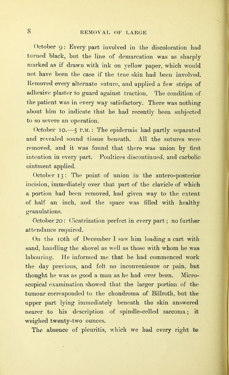 October 9 : Every part involved in the discoloration had turned black, but the line of demarcation was as sharply marked as if drawn with ink on yellow paper, which would not have been the case if the true skin had been involved. Removed every alternate suture, and applied a few strips of adhesive plaster to guard against traction. The condition of the patient was in every way satisfactory. There was nothing about him to indicate that he had recently been subjected to so severe an operation. October 10.—5 P-M- : The epidermis had partly separated and revealed sound tissue beneath. All the sutures were removed, and it was found that there was union by first intention in every part. Poultices discontinued, and carbolic ointment applied. October 13 : The point of union in the antero-posterior incision, immediately over that part of the clavicle of which a portion had been removed, had given way to the extent of half an inch, and the space was filled with healthy granulations. October 20: Cicatrization perfect in every part; no further attendance required. On the 10th of December I saw him loading a cart with sand, handling the shovel as well as those with whom he was labouring. He informed me that he had commenced work the day previous, and felt no inconvenience or pain, but thought he was as good a man as he had ever been. Micro- scopical examination showed that the larger portion of the tumour corresponded to the chondroma of Billroth, but the upper part lying immediately beneath the skin answered nearer to his description of spindle-celled sarcoma; it weighed twenty-two ounces. The absence of pleuritis, which we had every right to