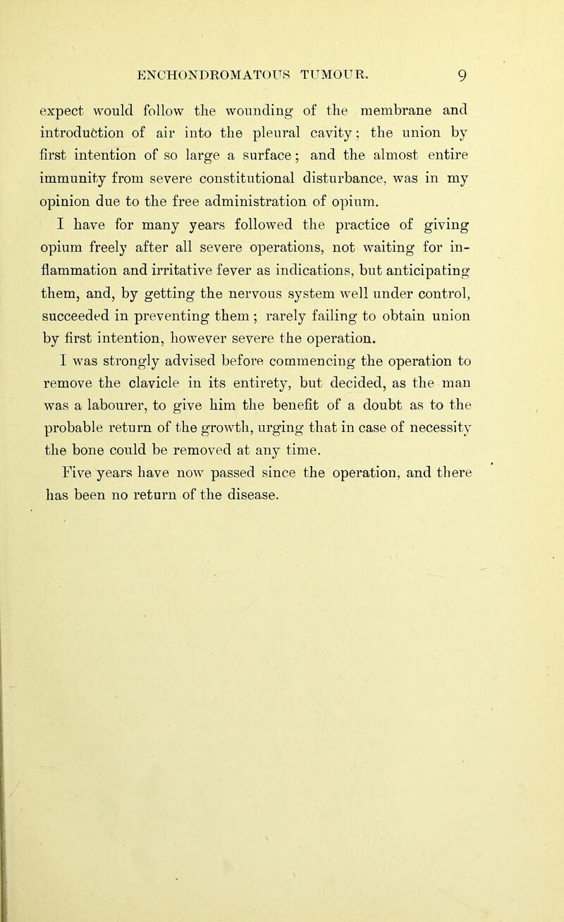 expect would follow the wounding of the membrane and introduction of air into the pleural cavity; the union by first intention of so large a surface; and the almost entire immunity from severe constitutional disturbance, was in my opinion due to the free administration of opium. I have for many years followed the practice of giving opium freely after all severe operations, not waiting for in- flammation and irritative fever as indications, but anticipating them, and, by getting the nervous system well under control, succeeded in preventing them ; rarely failing to obtain union by first intention, however severe the operation. I was strongly advised before commencing the operation to remove the clavicle in its entirety, but decided, as the man was a labourer, to give him the benefit of a doubt as to the probable return of the growth, urging that in case of necessity the bone could be removed at any time. Five years have now passed since the operation, and there has been no return of the disease.