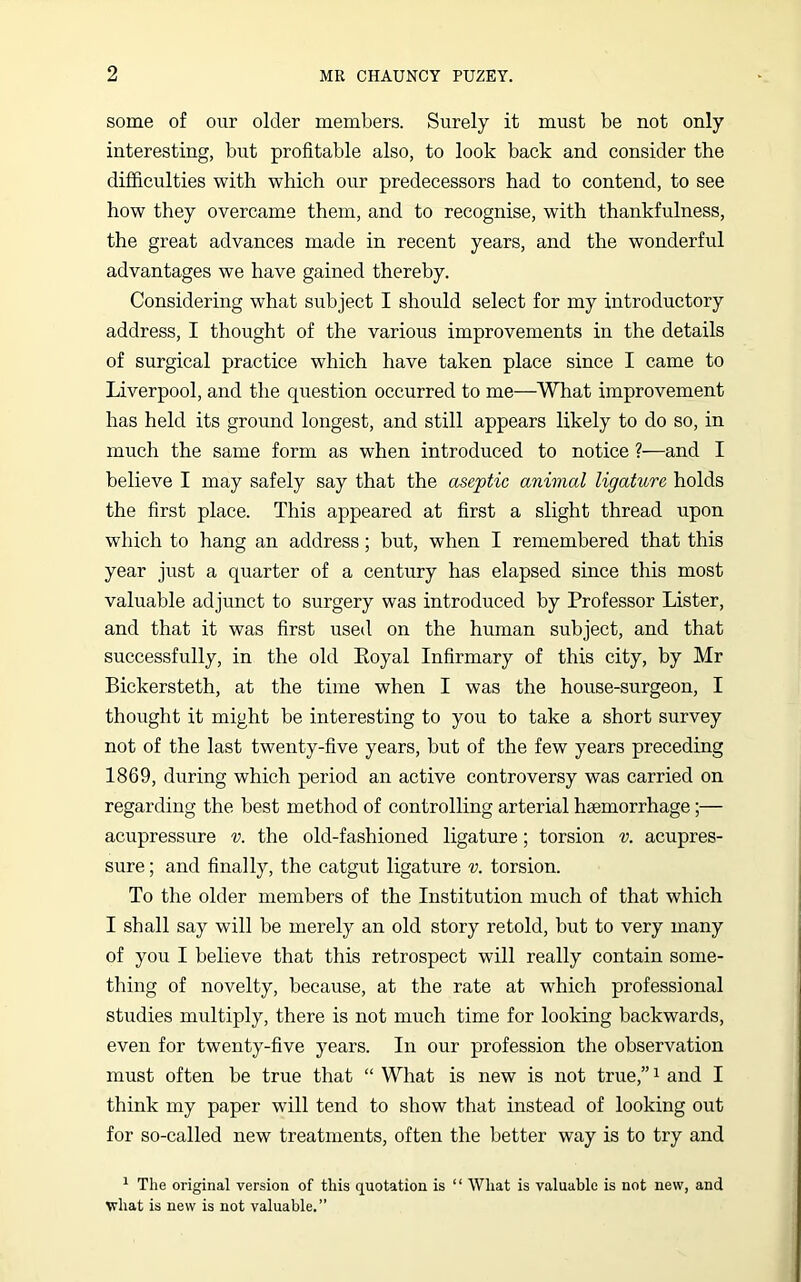 some of our older members. Surely it must be not only interesting, but profitable also, to look back and consider the difficulties with which our predecessors had to contend, to see how they overcame them, and to recognise, with thankfulness, the great advances made in recent years, and the wonderful advantages we have gained thereby. Considering what subject I should select for my introductory address, I thought of the various improvements in the details of surgical practice which have taken place since I came to Liverpool, and the question occurred to me—What improvement has held its ground longest, and still appears likely to do so, in much the same form as when introduced to notice ?—and I believe I may safely say that the aseptic animal ligature holds the first place. This appeared at first a slight thread upon which to hang an address; but, when I remembered that this year just a quarter of a century has elapsed since this most valuable adjunct to surgery was introduced by Professor Lister, and that it was first used on the human subject, and that successfully, in the old Eoyal Infirmary of this city, by Mr Bickersteth, at the time when I was the house-surgeon, I thought it might be interesting to you to take a short survey not of the last twenty-five years, but of the few years preceding 1869, during which period an active controversy was carried on regarding the best method of controlling arterial haemorrhage;— acupressure v. the old-fashioned ligature; torsion v. acupres- sure ; and finally, the catgut ligature v. torsion. To the older members of the Institution much of that which I shall say will be merely an old story retold, but to very many of you I believe that this retrospect will really contain some- thing of novelty, because, at the rate at which professional studies multiply, there is not much time for looking backwards, even for twenty-five years. In our profession the observation must often be true that “ What is new is not true,”1 and I think my paper will tend to show that instead of looking out for so-called new treatments, often the better way is to try and 1 The original version of this quotation is “ What is valuable is not new, and what is new is not valuable.”