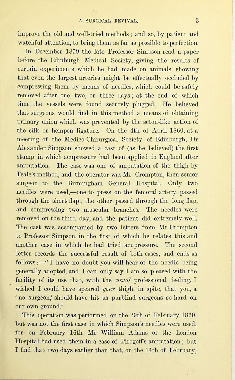 improve the old and well-tried methods ; and so, by patient and watchful attention, to bring them as far as possible to perfection. In December 1859 the late Professor Simpson read a paper before the Edinburgh Medical Society, giving the results of certain experiments which he had made on animals, showing that even the largest arteries might be effectually occluded by compressing them by means of needles, which could he safely removed after one, two, or three days; at the end of which time the vessels were found securely plugged. He believed that surgeons would find in this method a means of obtaining primary union which was prevented by the seton-like action of the silk or hempen ligature. On the 4th of April 1860, at a meeting of the Medico-Chirurgical Society of Edinburgh, Dr Alexander Simpson showed a cast of (as he believed) the first stump in which acupressure had been applied in England after amputation. The case was one of amputation of the thigh by Teale’s method, and the operator was Mr Crompton, then senior surgeon to the Birmingham General Hospital. Only two needles were used,—one to press on the femoral artery, passed through the short flap; the other passed through the long flap, and compressing two muscular branches. The needles were removed on the third day, and the patient did extremely well. The cast was accompanied by two letters from Mr Crompton to Professor Simpson, in the first of which he relates this and another case in which he had tried acupressure. The second letter records the successful result of both cases, and ends as follows :—“ I have no doubt you will hear of the needle being generally adopted, and I can only say I am so pleased with the facility of its use that, with the usual professional feeling, I wished I could have speared your thigh, in spite, that you, a ‘ no surgeon,’ should have hit us purblind surgeons so hard on our own ground.” This operation was performed on the 29th of February 1860, but was not the first case in which Simpson’s needles were used, for on February 16th Mr William Adams of the London Hospital had used them in a case of Pirogoff’s amputation ; but I find that two days earlier than that, on the 14th of February,