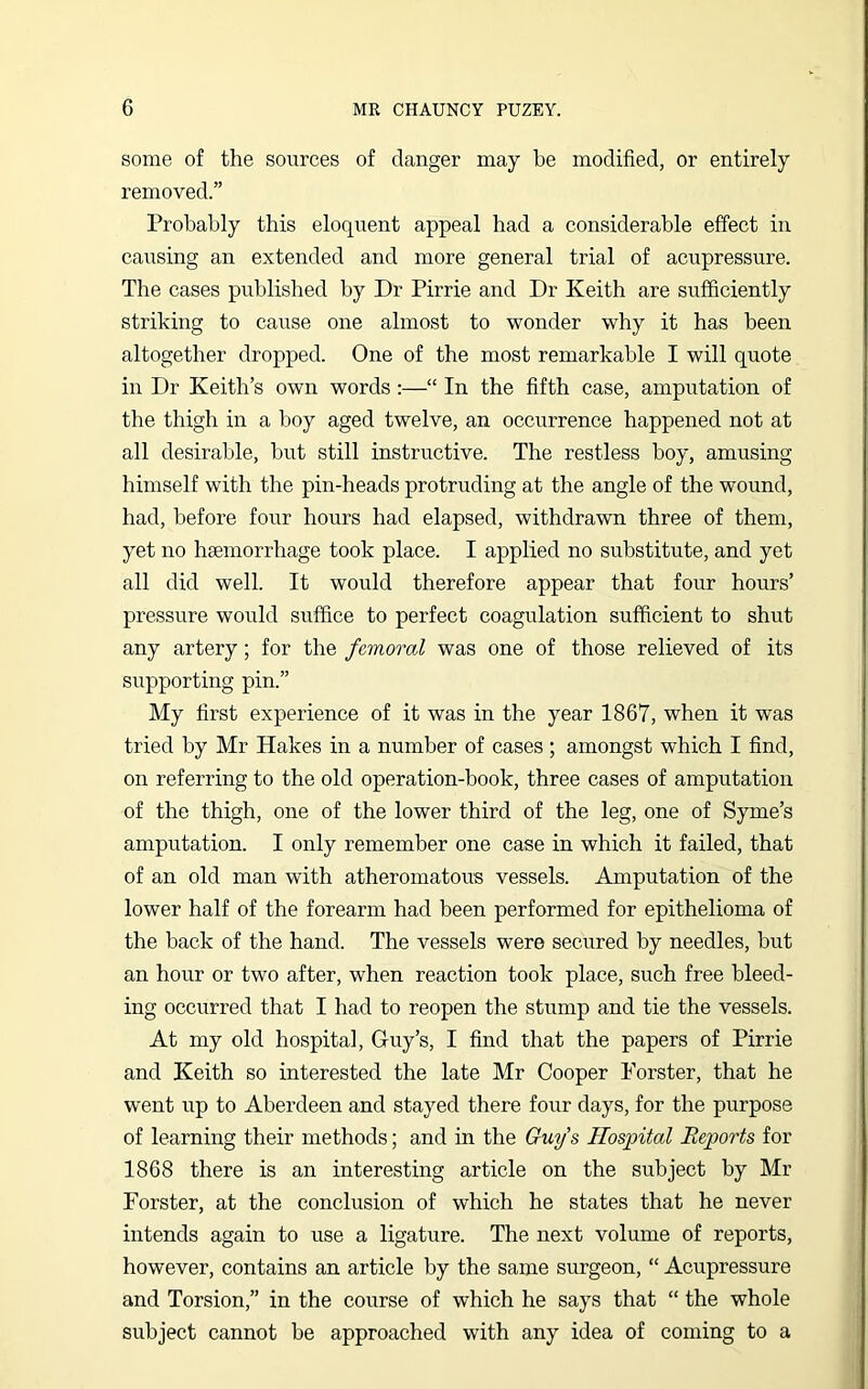 some of the sources of danger may be modified, or entirely removed.” Probably this eloquent appeal had a considerable effect in causing an extended and more general trial of acupressure. The cases published by Dr Pirrie and Dr Keith are sufficiently striking to cause one almost to wonder why it has been altogether dropped. One of the most remarkable I will quote in Dr Keith’s own words :—“ In the fifth case, amputation of the thigh in a boy aged twelve, an occurrence happened not at all desirable, but still instructive. The restless boy, amusing himself with the pin-heads protruding at the angle of the wound, had, before four hours had elapsed, withdrawn three of them, yet no haemorrhage took place. I applied no substitute, and yet all did well. It would therefore appear that four hours’ pressure would suffice to perfect coagulation sufficient to shut any artery; for the femoral was one of those relieved of its supporting pin.” My first experience of it was in the year 1867, when it was tried by Mr Hakes in a number of cases; amongst which I find, on referring to the old operation-book, three cases of amputation of the thigh, one of the lower third of the leg, one of Syme’s amputation. I only remember one case in which it failed, that of an old man with atheromatous vessels. Amputation of the lower half of the forearm had been performed for epithelioma of the back of the hand. The vessels were secured by needles, but an hour or two after, when reaction took place, such free bleed- ing occurred that I had to reopen the stump and tie the vessels. At my old hospital, Guy’s, I find that the papers of Pirrie and Keith so interested the late Mr Cooper Forster, that he went up to Aberdeen and stayed there four days, for the purpose of learning their methods; and in the Guys Hospital Reports for 1868 there is an interesting article on the subject by Mr Forster, at the conclusion of which he states that he never intends again to use a ligature. The next volume of reports, however, contains an article by the same surgeon, “ Acupressure and Torsion,” in the course of which he says that “ the whole subject cannot be approached with any idea of coming to a