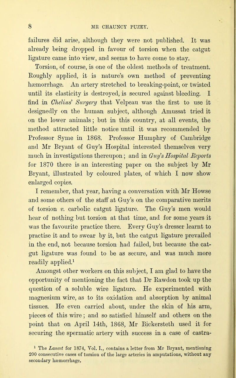 failures did arise, although they were not published. It was already being dropped in favour of torsion when the catgut ligature came into view, and seems to have come to stay. Torsion, of course, is one of the oldest methods of treatment. Koughly applied, it is nature’s own method of preventing haemorrhage. An artery stretched to breaking-point, or twisted until its elasticity is destroyed, is secured against bleeding. I find in Chelius’ Surgery that Velpeau was the first to use it designedly on the human subject, although Amussat tried it on the lower animals; but in this country, at all events, the method attracted little notice until it was recommended by Professor Syme in 1868. Professor Humphry of Cambridge and Mr Bryant of Guy’s Hospital interested themselves very much in investigations thereupon; and in Guy’s Hospital Reports for 1870 there is an interesting paper on the subject by Mr Bryant, illustrated by coloured plates, of which I now show enlarged copies. I remember, that year, having a conversation with Mr Howse and some others of the staff at Guy’s on the comparative merits of torsion v. carbolic catgut ligature. The Guy’s men would hear of nothing but torsion at that time, and for some years it was the favourite practice there. Every Guy’s dresser learnt to practise it and to swear by it, but the catgut ligature prevailed in the end, not because torsion had failed, but because the cat- gut ligature was found to be as secure, and was much more readily applied.1 Amongst other workers on this subject, I am glad to have the opportunity of mentioning the fact that Dr Bawdon took up the question of a soluble wire ligature. He experimented with magnesium wire, as to its oxidation and absorption by animal tissues. He even carried about, under the skin of his arm, pieces of this wire; and so satisfied himself and others on the point that on April 14th, 1868, Mr Bickersteth used it for securing the spermatic artery with success in a case of castra- 1 The Lancet for 1874, Vol. I., contains a letter from Mr Bryant, mentioning 200 consecutive cases of torsion of the large arteries in amputations, without any secondary haemorrhage.