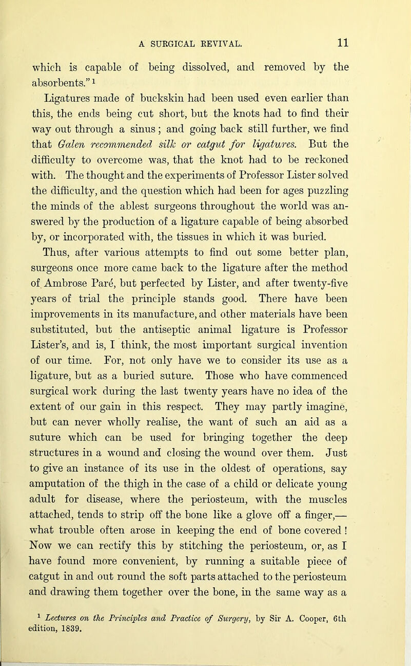 which is capable of being dissolved, and removed by the absorbents.”1 Ligatures made of buckskin had been used even earlier than this, the ends being cut short, but the knots had to find their way out through a sinus ; and going back still further, we find that Galen recommended silk or catgut for ligatures. But the difficulty to overcome was, that the knot had to be reckoned with. The thought and the experiments of Professor Lister solved the difficulty, and the question which had been for ages puzzling the minds of the ablest surgeons throughout the world was an- swered by the production of a ligature capable of being absorbed by, or incorporated with, the tissues in which it was buried. Thus, after various attempts to find out some better plan, surgeons once more came back to the ligature after the method of Ambrose Par£, but perfected by Lister, and after twenty-five years of trial the principle stands good. There have been improvements in its manufacture, and other materials have been substituted, but the antiseptic animal ligature is Professor Lister’s, and is, I think, the most important surgical invention of our time. For, not only have we to consider its use as a ligature, but as a buried suture. Those who have commenced surgical work during the last twenty years have no idea of the extent of our gain in this respect. They may partly imagine, but can never wholly realise, the want of such an aid as a suture which can be used for bringing together the deep structures in a wound and closing the wound over them. Just to give an instance of its use in the oldest of operations, say amputation of the thigh in the case of a child or delicate young adult for disease, where the periosteum, with the muscles attached, tends to strip off the bone like a glove off a finger,— what trouble often arose in keeping the end of bone covered ! Now we can rectify this by stitching the periosteum, or, as I have found more convenient, by running a suitable piece of catgut in and out round the soft parts attached to the periosteum and drawing them together over the bone, in the same way as a 1 Lectures on the Principles and Practice of Surgery, by Sir A. Cooper, 6 th edition, 1839.