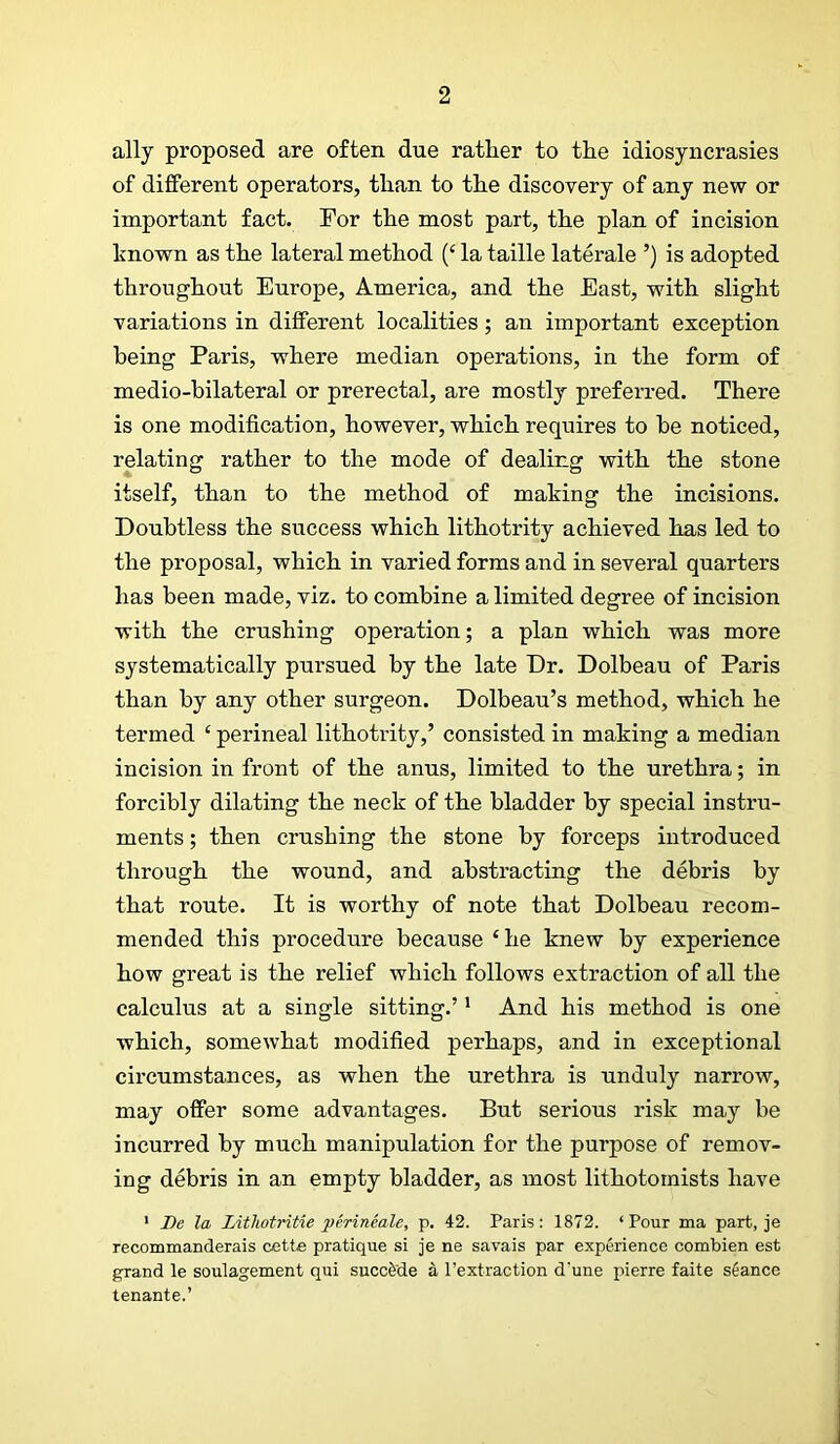 ally proposed are often due rather to the idiosyncrasies of different operators, than to the discovery of any new or important fact. For the most part, the plan of incision known as the lateral method (‘ la taille laterale ’) is adopted throughout Europe, America, and the East, with slight variations in different localities; an important exception being Paris, where median operations, in the form of medio-bilateral or prerectal, are mostly preferred. There is one modification, however, which requires to he noticed, relating rather to the mode of dealing with the stone itself, than to the method of making the incisions. Doubtless the success which lithotrity achieved has led to the proposal, which in varied forms and in several quarters has been made, viz. to combine a limited degree of incision with the crushing operation; a plan which was more systematically pursued by the late Dr. Dolbeau of Paris than by any other surgeon. Dolbeau’s method, which he termed ‘ perineal lithotrity,’ consisted in making a median incision in front of the anus, limited to the urethra; in forcibly dilating the neck of the bladder by special instru- ments ; then crushing the stone by forceps introduced through the wound, and abstracting the debris by that route. It is worthy of note that Dolbeau recom- mended this procedure because ‘he knew by experience how great is the relief which follows extraction of all the calculus at a single sitting.’' And his method is one which, somewhat modified perhaps, and in exceptional cii’cumstances, as when the urethra is unduly narrow, may offer some advantages. But serious risk may be incurred by much manipulation for the purpose of remov- ing debris in an empty bladder, as most lithotomists have ' Be la Lithotntie perineale, p. 42. Paris: 1872. ‘ Pour ma part, je recommanderais oette pratique si je ne savais par experience combien est grand le soulagement qui succfede a I’extraction d'une pierre faite seance tenante.’