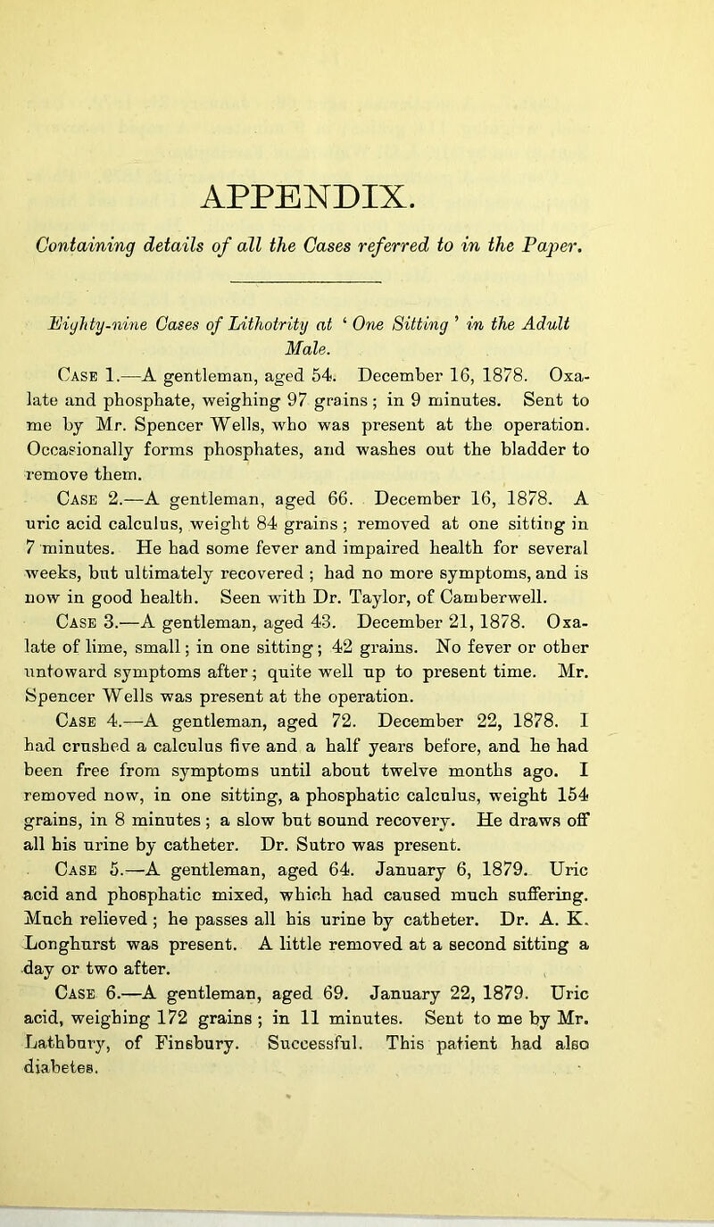 APPENDIX. Containing details of all the Cases referred to in the Pajoer. Piyhty-nme Cases of Lithotrity at ‘ One Sitting ’ in the Adult Male. Case 1.—A gentleman, aged 54. December 16, 1878. Oxa- late and phosphate, weighing 97 grains ; in 9 minutes. Sent to me by Mr. Spencer Wells, who was present at the operation. Occasionally forms phosphates, and washes out the bladder to remove them. Case 2.—A gentleman, aged 66. December 16, 1878. A uric acid calculus, weight 84 grains ; removed at one sitting in 7 minutes. He had some fever and impaired health for several weeks, but ultimately recovered ; had no more symptoms, and is now in good health. Seen with Dr. Taylor, of Camberwell. Case 3.—A gentleman, aged 43. December 21, 1878. Oxa- late of lime, small; in one sitting; 42 grains. No fever or other untoward symptoms after; quite well up to present time. Mr. Spencer Wells was present at the operation. Case 4.—A gentleman, aged 72. December 22, 1878. I had crushed a calculus five and a half years before, and he had been free from symptoms until about twelve months ago. I removed now, in one sitting, a phosphatic calculus, weight 154 grains, in 8 minutes; a slow but sound recovery. He draws off all his urine by catheter. Dr. Sutro was present. Case 5.—A gentleman, aged 64. January 6, 1879. Uric acid and phosphatic mixed, which had caused much suffering. Much relieved ; he passes all his urine by catheter. Dr. A. K. Longhurst was present. A little removed at a second sitting a day or two after. Case 6.—A gentleman, aged 69. January 22, 1879. Uric acid, weighing 172 grains ; in 11 minutes. Sent to me by Mr. Lathbuiy, of Finsbury. Successful. This patient had also diabetes.