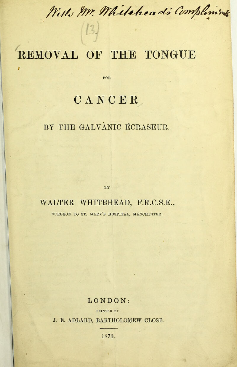 REMOVAL OF THE TONGUE t FOR CANCER BY THE GALVANIC ECRASEUR. WALTER WHITEHEAD, F.R.C.S.E., SRRGEON TO ST. MART’S nOSPITAE, MAHCHESTER. LONDON: PRINTED BY J. E. ADLARD, BARTHOLOMEW CLOSE. 1873.